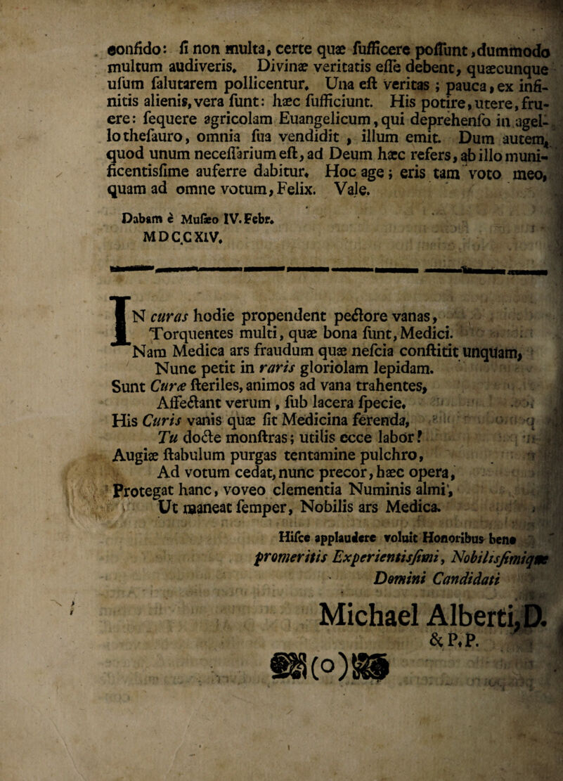 eonfido: fi non multa, certe quae fufficcrc pofllint,dummodo multum audiveris* Divinae veritatis elle debent, quaecunque ufum falutarem pollicentur* Una cft veritas ; pauca, ex infi¬ nitis alieni»,vera funt: haec fufficiunt. His potire,utere,fru- ere: fequere agricolam Euangelicum, qui deprehenfo in agel¬ lo thefauro, omnia fua vendidit , illum emit. Dum autem^ quod unum neceflariumeft, ad Deum hxc refers, ab illo niuni- ficentisfime auferre dabitur* Hoc age; eris tam voto meo, quam ad omne votum, Felix. Vale. « Dabgm ^ Mu(«o IV.Febf* M D C C XIV* IN curas hodie propendent pe<Sore vanas. Torquentes multi, qux bona funt,Medici. Nam Medica ars fraudum qux nefcia conftitit unqUam, Nunc petit in raris gloriolam lepidam. Sunt Cur^e fteriles, animos ad vana trahentes, Alfeftant verum, fub lacera Ipecie* His Curis vanis qux fit Medicina ferenda, i Tu doile monftras; utilis ecce labor f • ^ Augix ftabulum purgas tentamine pulchro, Ad votum cedat, nunc precor, h xc opera, Protegat hanc, voveo clementia Numinis almi’. Ut maneat femper, Nobilis ars Medica. Hifce applaulicte voluit Honoribus^ beno frorner itis Experientisjimi ^ Nobilisfimiqm Domini Candidati . ■ »> Michae! Albeiti,{>., &P.P. ’ ' \