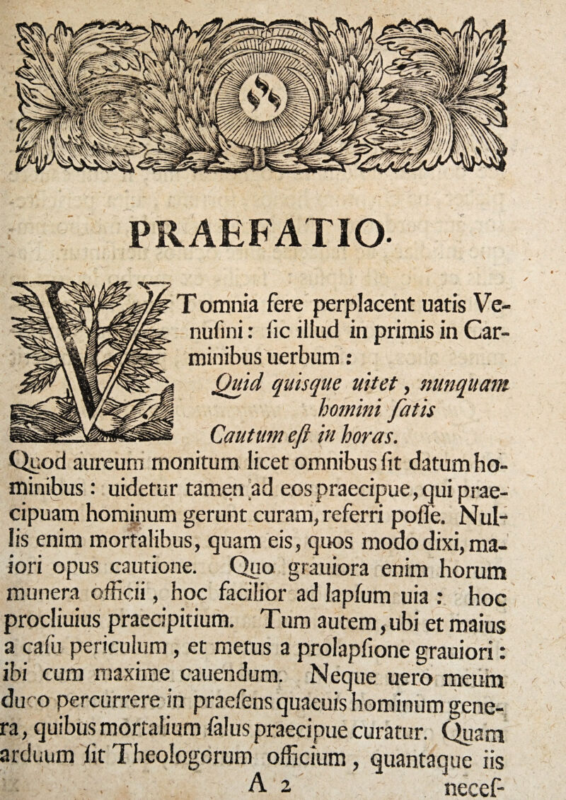 PRAEFATIO ' . ' *•. • • ' ■ ' T ) ( T omnia fere perplacent uatis Ve- nufmi: fic illud in primis in Car¬ minibus uerbum: quisque nitet, nunquam homini fatis Cautum eft in horas. Quod aureum monitum licet omnibus fit datum ho- Quid minibus: uidetur tamen ad eos praecipue, qui prae¬ cipuam hominum gerunt curam, referri poffe. Nul¬ lis enim mortalibus, quam eis, quos modo dixi, ma¬ iori opus cautione. Quo grauiora enim horum munera officii, hoc facilior ad lapfum uia : hoc procliuius praecipitium. Tum autem, ubi et maius a caffi periculum, et metus a prolapfione grauiori: ibi cum maxime cauendum. Neque uero meum duco percurrere in praefens quaeuis hominum gene¬ ra , quibus mortalium falus praecipue curatur. Quam arduum lit Theologorum officium, quantaque iis ' • • . ; A2 , . necef- \