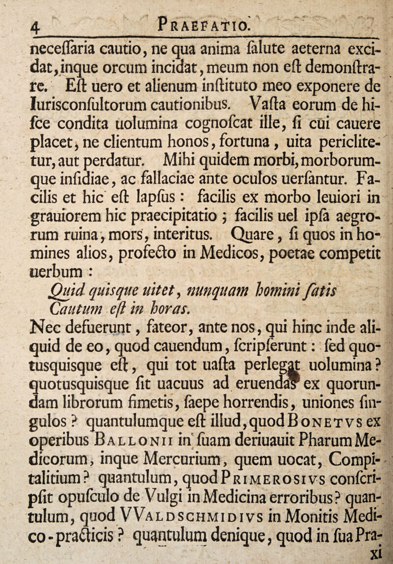 4_Praefatio! _r neceftaria cautio, ne qua anima falute aeterna exci¬ dat, inque orcum incidat, meum non eft demonftra- re. Eft uero et alienum inftituto meo exponere de Iurisconfultorum cautionibus. Vafta eorum de hi- fce condita uolumina cognofcat ille, fi cui cauere placet ^ ne clientum honos, fortuna, uita periclite- tur, aut perdatur. Mihi quidem morbi, morborum¬ que infidiae, ac fallaciae ante oculos uerfantur. Fa¬ cilis et hic eft lapfiis: facilis ex morbo leuiori in grauiorem hic praecipitatio ; facilis uel ipfa aegro¬ rum ruina , mors , interitus. Quare, fi quos in ho¬ mines alios, profe&o in Medicos, poetae competit uerbum : Quid quisque uitet, nunquam homini fatis Cautum efl in horas. Nec defuerunt, fateor, ante nos, qui hinc inde ali¬ quid de eo, quod cauendum, fcriplerunt: fed quo- tusquisque eft, qui tot uafta perlegat uolumina ? quotusquisque fit uacuus ad eruenda? ex quorun- dam librorum fimetis, faepe horrendis, uniones fin- gulos ? quantulumque eft illud,quodBoNETVsex operibus B a l l o n i i in fuam deriuauit Pharum Me¬ dicorum, inque Mercurium, quem uocat, Compi- talitium? quantulum, quodPrimerosivs confcri- pfit opufculo de Vulgi in Medicina erroribus ? quan¬ tulum, quod VValdschmidivs in Monitis Medi¬ co -pra&icis ? quantulum denique, quod in fuaPra-