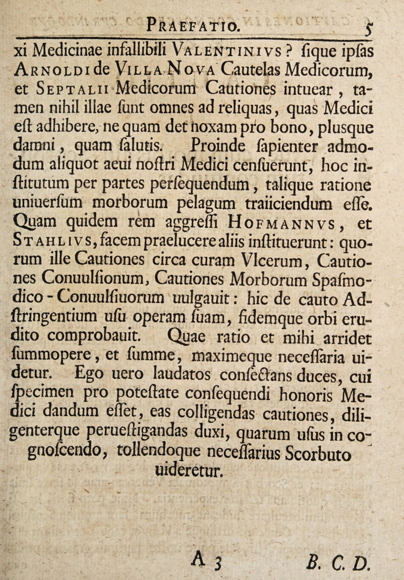 ^ _ __ +r xi Medicinae infallibili Valentinivs? fique iplas A r n o l d i de l l a N o v a Cautelas Medicorum, et Septalii Medicorum Cautiones intuear , ta¬ men nihil illae funt omnes ad reliquas, quas Medici eft adhibere, ne quam det noxam pro bono, plusque damni, quam {alutis. Proinde lapienter admo¬ dum aliquot aeui noflri Medici cenfuerunt, hoc in- ftitutum per partes perlequendum, talique ratione uniuerfum morborum pelagum traiiciendum ede. Quam quidem rem aggredi Hofmannvs, et S t a h l i v s, facem praelucere aliis inftituerunt: quo¬ rum ille Cautiones circa curam VIcerum, Cautio¬ nes Conuuldonum, Cautiones Morborum Spafmo- dico - Conuulfiuorum uulgauit: hic de cauto Ad- ftringentium ufu operam fuam, fidem que orbi eru¬ dito comprobauit. Quae ratio et mihi arridet fummopere, et fumme, maximeque necedaria ui- detur. Ego uero laudatos conleflans duces, cui fpecimen pro poteftate confequendi honoris Me¬ dici dandum efTet, eas colligendas cautiones, dili- genterque peruefligandas duxi, quarum ufus in co- gnofcendo, tollendoque neceffarius Scorbuto J uideretur.