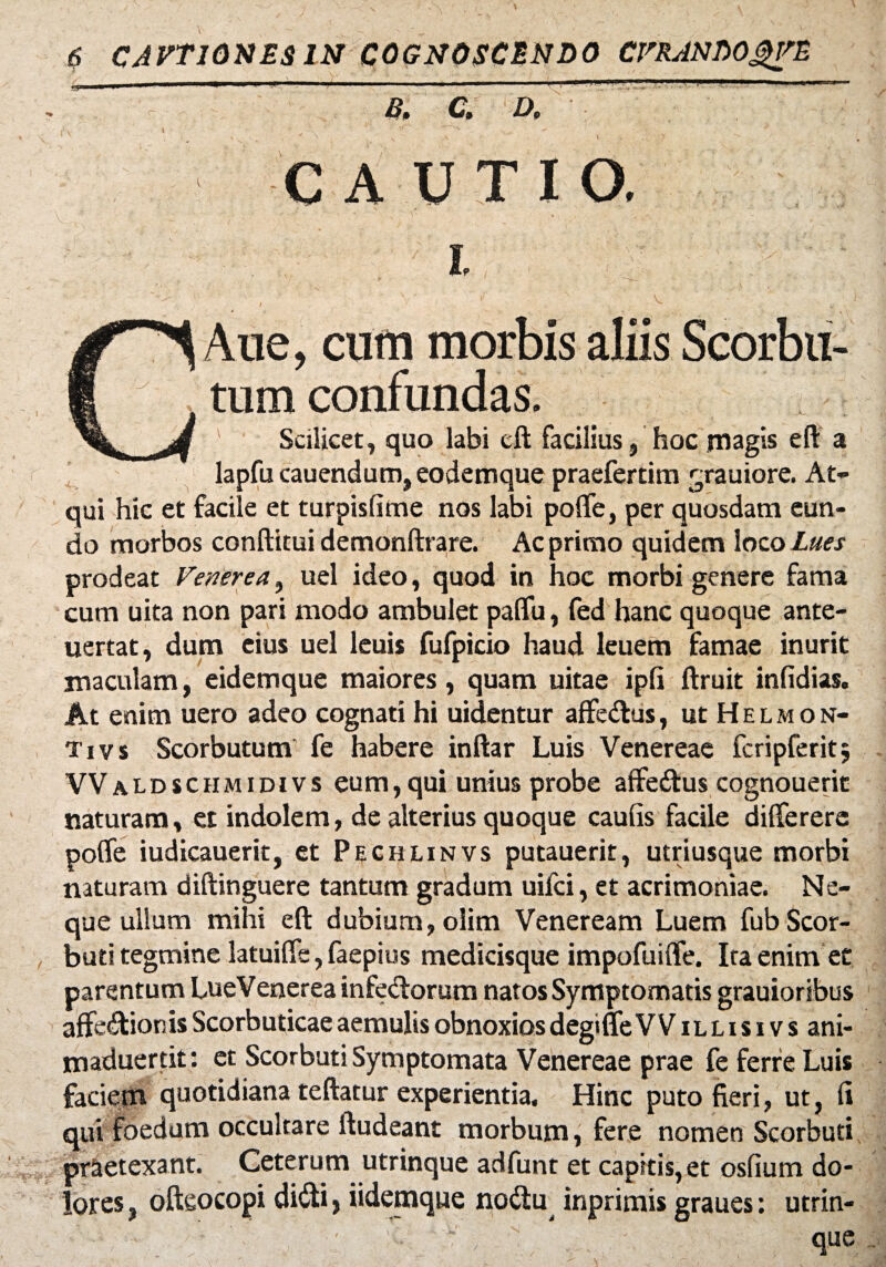 ~ & C. D,  CAUTIO. i Aue, cum morbis aliis Scorbu- i tum confundas. A Scilicet, quo labi cd facilius, hoc magis e fi: a lapfu cauendum, eodemque praefertim grauiore. At¬ qui hic et facile et turpislime nos labi polfe, per quosdam eun¬ do morbos conditui demondrare. Ac primo quidem loco Lues prodeat Venerea, uel ideo, quod in hoc morbi genere fama cum uita non pari modo ambulet palfu, fed hanc quoque ante- uertat, dum eius uel leuis fufpicio haud leuem famae inurit maculam, eidemque maiores, quam uitae ipli druit infidias. At enim uero adeo cognati hi uidentur affedus, ut Helmon- Tivs Scorbutum’ fe habere indar Luis Venereae fcripferit; VValdschmidivs eum,qui unius probe affedus cognouerit naturam, et indolem, de alterius quoque caulis facile differere polfe iudicauerit, et Pechlinvs putauerit, utriusque morbi naturam didinguere tantum gradum uifci, et acrimoniae. Ne¬ que ulium mihi ed dubium, olim Veneream Luem fubScor- buti tegmine latuifle, faepius medicisque impofuilfe. Ita enim et parentum LueVenerea infedorum natos Symptomatis grauioribus affedionis Scorbuticae aemulis obnoxios degiflfe V V illisi vs ani- maduertit: et Scorbuti Symptomata Venereae prae fe ferre Luis faciem quotidiana tedatur experientia. Hinc puto fieri, ut, li qui foedum occultare dudeant morbum, fere nomen Scorbuti praetexant. Ceterum utrinque adfunt et capitis, et osfium do¬ lores , odeocopi didi} iidemque nodu inprimis graues: utrin¬ que