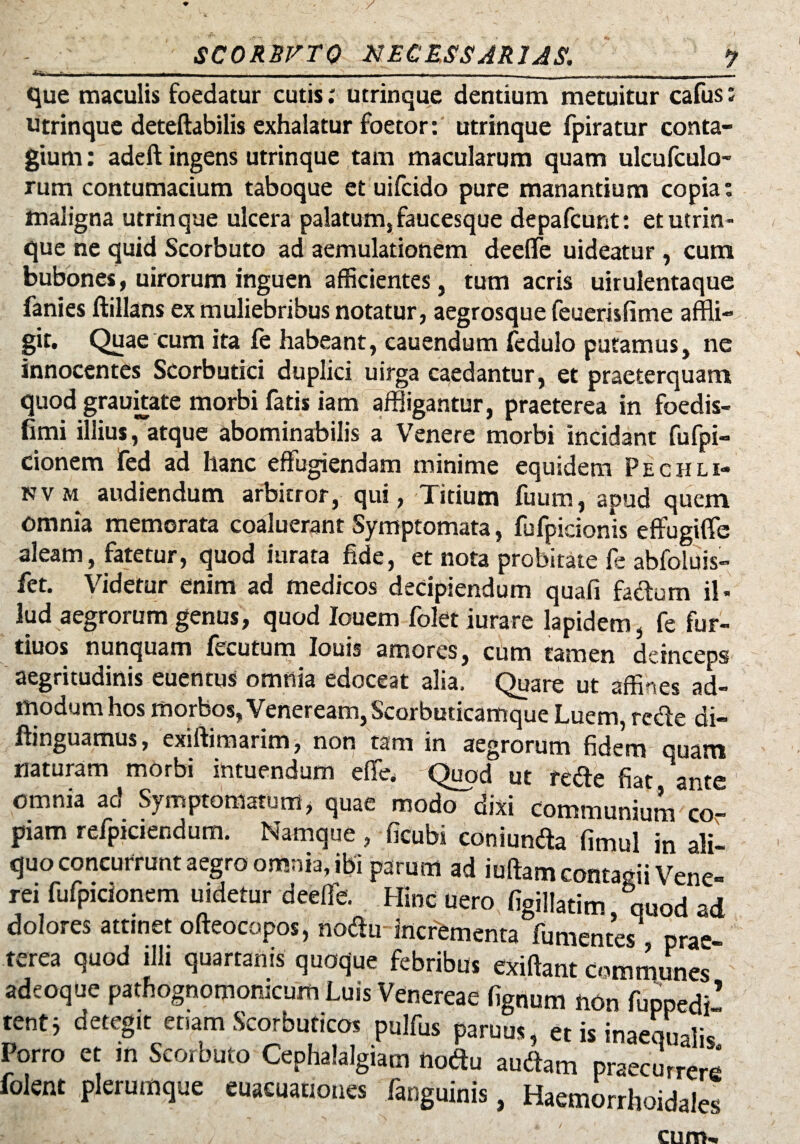 SCORBFTO NECESSARIAS. ? - - - ■ . . . . . . . .. que maculis foedatur cutis; utrinque dentium metuitur cafus: utrinque deteftabilis exhalatur foetor: utrinque fpiratur conta¬ gium : adeft ingens utrinque tam macularum quam ulcufculo- rum contumacium taboque et uifcido pure manantium copia: maligna utrinque ulcera palatum, faucesque depafcunt: et utrin¬ que ne quid Scorbuto ad aemulationem deefle uideatur , cum bubones, uirorum inguen afficientes, tum acris uirulentaque fanies ftillans ex muliebribus notatur, aegrosque feuemfime affli¬ git. Quae cum ita fe habeant, cauendum fedulo putamus, ne innocentes Scorbutici duplici uirga caedantur, et praeterquam quod grauitate morbi fatis iam affligantur, praeterea in foedis- fimi illius,atque abominabilis a Venere morbi incidant fufpi- cionem fed ad hanc effugiendam minime equidem Pechli- nv m audiendum arbitror, qui, Titium fuum, apud quem omnia memorata coaluerant Symptomata, fufpicionis effugiffe aleam, fatetur, quod iurata fide, et nota probitate fe abfoluis- fet. Videtur enim ad medicos decipiendum quafi facium il¬ lud aegrorum genus, quod Iouem folet iurare lapidem, fe fur- tiuos nunquam fecutum Iouis amores, cum tamen deinceps aegritudinis euentus omnia edoceat alia. Quare ut affines ad¬ modum hos morbos, Veneream, Scorbuticamque Luem, redi e di- flinguamus, exiflimarim, non tam in aegrorum fidem quam naturam morbi intuendum effe, Quod ut redte fiat ante omnia ad Symptomatum, quae modo dixi Communium co¬ piam refpiciendum. Namque , ficubi coniundla fimul in ali¬ quo concurrunt aegro omnia, ibi parum ad iuffam contagii Vene¬ rei fufpicionem uidetur deefle. Hinc uero figillatim quod ad dolores attinet ofteocopos, nodlu incrementa fumentes pra« terea quod illi quartanis quoque febribus exiftant Communes adeoque pathognomomcum Luis Venereae fignum non fuppedi’ tenti detegit etiam Scorbuticos pulfus parum, et is inaequalis Porro et m Scorbuto Cephalalgiam notfu audiam praecurrere folent plerumque euaeuauones fanguinis, Haemorrhoidales cum.