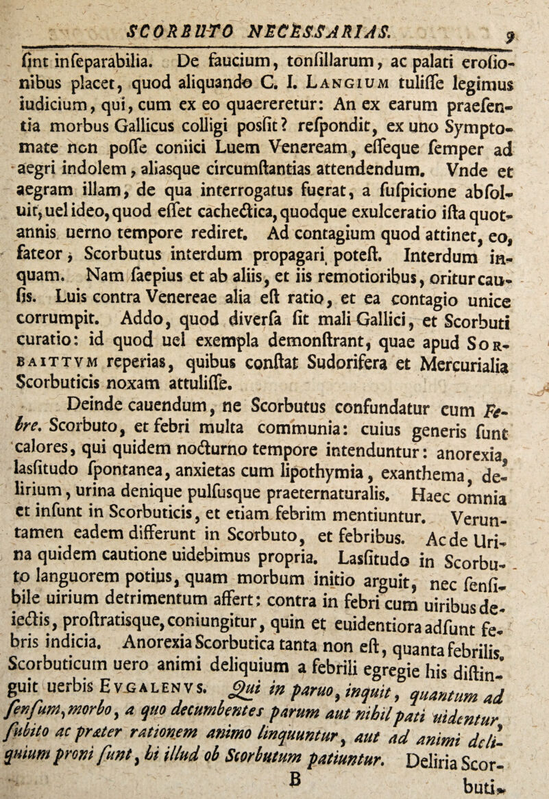 SCORBUTO NECRSSJRUS. fint infeparabilia. De faucium, tonfillarum, ac palati erofio- nibus placet, quod aliquando C. I. Langium tuliffe legimus iudicium, qui, cum ex eo quaereretur: An ex earum praefen- tia morbus Gallicus colligi posfit? refpondit, ex uno Sympto¬ mate non poflfe coniici Luem Veneream, effeque femper ad aegri indolem, aliasque circumftantias attendendum. Vnde et aegram illam, de qua interrogatus fuerat, a fufpicione abfol- uir,uel ideo, quod effet cachectica, quodque exulceratio ifta quot¬ annis uerno tempore rediret. Ad contagium quod attinet, eo, fateor ■, Scorbutus interdum propagari poteft. Interdum in¬ quam. Nam faepius et ab aliis, et iis remotioribus, oritur cau¬ lis. Luis contra Venereae alia eft ratio, et ea contagio unice corrumpit. Addo, quod diverfa fit mali Gallici, et Scorbuti curatio: id quod uel exempla demonftrant, quae apud Sor¬ ba ittvm reperias, quibus conflat Sudorifera et Mercurialia Scorbuticis noxam attuliffe. Deinde cauendum, ne Scorbutus confundatur cum Fe- Ire. Scorbuto, et febri multa communia: cuius generis funt calores, qui quidem no&urno tempore intenduntur: anorexia lasfitudo fpontanea, anxietas cum lipothymia, exanthema de¬ lirium , urina denique pulfusque praeternaturalis. Haec omnia et infunt in Scorbuticis, et etiam febrim mentiuntur. Verun- tamen eadem differunt in Scorbuto, et febribus. Aede Uri¬ na quidem cautione uidebimus propria. Lasfitudo in Scorbu¬ to languorem potius, quam morbum initio arguit, nec fenfi- bile uirium detrimentum affert; contra in febri cum uiribusde- ieftis, proftratisque,coniungitur, quin et euidentiora adfunt fe¬ bris indicia. Anorexia Scorbutica tanta non eft, quanta febrilis Scorbuticum uero animi deliquium a febrili egregie his diftin ’ guit uerbis EvGALENVs. Qui in fArm, mquit, qutmm *d fenfum, morbo, 4 quo decumbente i parum aut nihil pati uidentur fubito ac prat er rationem animo linquuntur, aut ad animi deli¬ quium proni funt, hi illud ob Scorbutum patiuntur. Deliria Scor- ® buti*