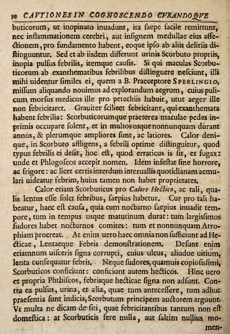 buticorum, ut inopinato inuadunt, ita faepe facile remittunt, nec inflammationem cerebri, aut infignem medullae eius affe¬ ctionem , pro fundamento habent, eoque ipfb ab aliis deliriis di- ftinguuntur. Sed et ab iisdem differunt urinis Scorbuto propriis, inopia pulfus febrilis, itemque caufis. Si qui maculas Scorbu¬ ticorum ab exanthematibus febrilibus diftinguere nefciunt, illi jnihi uidentur fimiles ei, quem a B. Praeceptore Sperlingio, miffum aliquando nouimus ad explorandum aegrum, cuius puli¬ cum morfus medicus ille pro petechiis habuit, utut aeger ille non febricitaret. Grauiter fcilieet febricitant , qui exanthemata habent febrilia: Scorbuticorumque praeterea maculae pedes in- primis occupare folent, et in multos usque nonnunquam durant annos, & plerumque ampliores funt, ac latiores. Calor deni¬ que, in Scorbuto affligens, a febrili optime diftinguitur, quod typus febrilis ei defit, hoc eft, quod erraticus is fit, et fugax: unde et Phlogofeos accepit nomen. Idem infeftat fine horrore, ac frigore: ac licet certis interdum interuallis quotidianam aemu¬ lari uideatur febrim, huius tamen non habet proprietates. Calor etiam Scorbuticus pro Calore HeBico, ac tali, qua¬ lis lentus effle folet febribus, facpius habetur. Cur pro tali ha¬ beatur , haec eft caufa, quia cum nodurno faepius inuadit tem¬ pore, tum in tempus usque matutinum durat: tum largisfimos fudores habet nodurnos comites: tum et nonnunquam Atro¬ phiam procreat. At enim uero haec omnia non fufflciunt ad He- dicae, Lentaeque Febris demonftrationem. Defunt enim etiamnum uifceris figna corrupti, cuius ulcus, aliudue uitium, lenta confequatur febris. Neque fudores, quamuis copiofisfimi, Scorbuticos conficiunt: conficiunt autem hedicos. Hinc uero ct propria Phthifeos, febrisque hedicae figna non adfunt. Con¬ tra ea pulfus, urina, et alia, quae tum anteceffere, tum adW pfaefentia funt indicia, Scorbutum principem audorem arguunt. Vt multa ne dicam de fiti, quae febricitantibus tantum non eft domeftica: at Scorbuticis fere nulla, aut faltim nullius mo- • <. ( ^. , men-