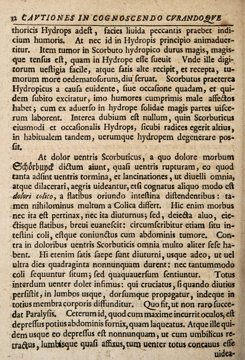 - — - - - - — __ _ ^ thoricis Hydrops adeft, facies liuida peccantis praebet indi¬ cium humoris. At nec id in Hydropis principio animaduer- titur. Item tumor in Scorbuto hydropico durus magis, magis¬ que tenfus eft, quam in Hydrope e (Te fueuit Vnde ille digi¬ torum ueftigia facile, atque fatis alte recipit, et recepta, tu¬ morum more oedematoforum, diu feruat. Scorbutus praeterea Hydropicus a caufa euidente, fiue occafione quadam, et qui¬ dem fubito excitatur, imo humores cumprimis male affe&os habet j cum ex aduerfo in hydrope folidae magis partes uifce- rum laborent. Interea dubium eft nullum, quin Scorbuticus eiusmodi et occafionalis Hydrops, ficubi radices egerit altius, in habitualem tandem, uerumque hydropem degenerare pos- fit. At dolor uentris Scorbuticus, a quo dolore morbum (ScPtbupdf di<ftum aiunt, quafi uentris rupturam, eo quod tanta adfint uentris tormina, et lancinationes, ut diuelli omnia, atque dilacerari, aegris uideantur,et(i cognatus aliquo modo eft dolori colito y a flatibus oriundo inteftina diftendentibus: ta¬ men nihilominus multum a Colica differt. Hic enim morbus nec ita eft pertinax, nec ita diuturnus} fed, deie<fta aluo, eie- tftisque flatibus, breui euanefcit: circumfcribitur etiam (itu in- teftini coli, eftque coniun&us cum abdominis tumore. Con¬ tra in doloribus uentris Scorbuticis omnia multo aliter fefe ha- bent. Hi etenim fatis faepe funt diuturni, usque adeo, ut uel ultra dies quadraginta nonnunquam durent: nec tantummodo coli fequuntur fitumj fed quaquauerfum fentiuntur. Totus interdum uenter dolet infimus: qui cruciatus, fi quando diutius perfiftit, in lumbos usque, dorfumque propagatur, indeque in totius membra corporis diffunditur. Quo fit, ut non raro fucce- dat Paralyfis. Ceterum id, quod cum maxime incurrit oculos, eft depreffus potius abdominis fornix, quam laqueatus. Atque ille qui- derriusque eo depreffus eft nonnunquam, ut cum umbilicus re- tra&w, lumbisque quafi affixus, tunj uenter totus concauus effe uidea-