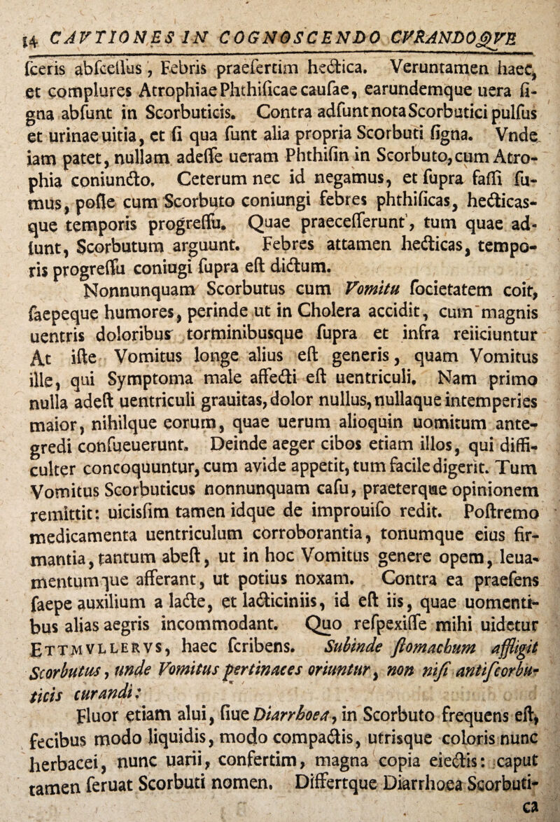 14 CAVTIONES IN COGNOSCENDO CVRANbOJpVB 00* ■ »i 11 n «m immmnm — ■ ■■ ■ 1 11,1 1 ' ‘ ■ ------ P ~~1 ~ Wft flW ■ I 'Bir m,<* i —M» i (ceris abfcellus, Febris praefertim hecfica. Veruntamen haec, et complures Atrophiae Phthificae caufae, earundemque uera fi- gna abfunt in Scorbuticis. Contra adfunt nota Scorbutici pulfus et urinae uitia, et fi qua funt alia propria Scorbuti figna. Vnde. jam patet, nullam adeffe ueram Phthifin in Scorbuto,cum Atro¬ phia coniundo, Ceterum nec id negamus, et fupra faffi fu¬ mus, pofte cum Scorbuto coniungi febres phthificas, hedicas- que temporis progreffu. Quae praeceflferunt, tum quae ad- (unt, Scorbutum arguunt. Febres attamen hedicas, tempo¬ ris progreffu coniugi fupra eft didum. Nonnunquam Scorbutus cum Vomitu focietatem coit, faepeque humores, perinde ut in Cholera accidit, cum'magnis uentris doloribus torminibusque fupra et infra reiiciuntur At ifte Vomitus longe alius eft generis, quam Vomitus ille, qui Symptoma male affedi eft uentriculi, Nam primo nulla adeft uentriculi grauitas, dolor nullus, nullaque intemperies maior, nihilque eorum, quae uerum alioquin uomitum ante¬ gredi confueuerunt, Deinde aeger cibos etiam illos, qui diffi¬ culter concoquuntur, cum avide appetit, tum facile digerit. Tum Vomitus Scorbuticus nonnunquam cafu, praeterque opinionem remittit: uicisfim tamen idque de improuifo redit. Poftremo medicamenta uentriculum corroborantia, tonumque eius fir¬ mantia , tantum abeft, ut in hoc Vomitus genere opera, leua- mentumque afferant, ut potius noxam. Contra ea praefens faepe auxilium a lade, et ladiciniis, id eft iis, quae uomenti- bus alias aegris incommodant. Quo refpexiffe mihi uidetur E T T m v L L e r v s, haec fcribens. Subinde ftomachum affligit Scorbutus, unde Vomitus fer tinae es oriuntur, non riifi antifcorbu- ticis curandi: Fluor etiam alui, fiue Diarrhoea, in Scorbuto frequens eft, fecibus modo liquidis, modo compadis, utrisque coloris nunc herbacei, nunc uarii, confertim, magna copia eiedis: caput tamen feruat Scorbuti nomen, Differtque Diarrhoea Scorbuti¬ ca