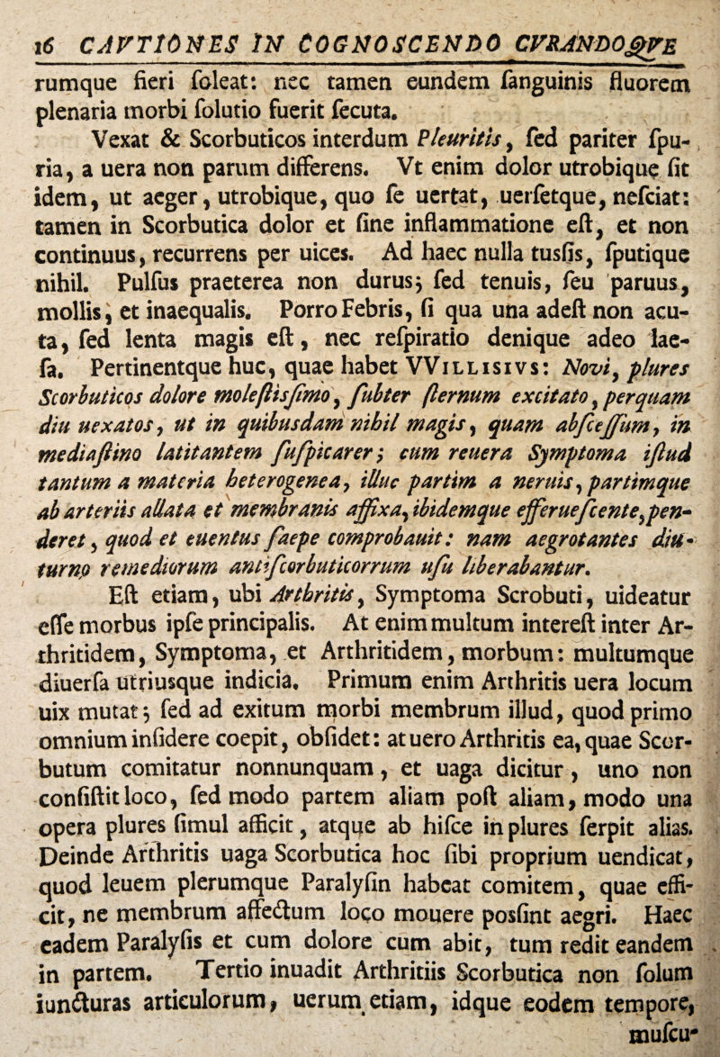 rumque fieri foleat: nec tamen eundem fanguinis fluorem plenaria morbi folutio fuerit fecuta. Vexat & Scorbuticos interdum Pleuritis, fed pariter fpu- ria, a uera non parum differens. Vt enim dolor utrobique fit idem, ut aeger, utrobique, quo fe uertat, uerfetque, nefciat: tamen in Scorbutica dolor et fine inflammatione eft, et non continuus, recurrens per uices. Ad haec nulla tusfis, fputique nihil. Pulfus praeterea non durusj fed tenuis, feu paruus, mollis i et inaequalis. Porro Febris, fi qua una adeft non acu¬ ta, fed lenta magis eft, nec refpiratio denique adeo lae- fa. Pertinentque huc, quae habet VVi l l i s i v s : Novi, plures Scorbuticos dolore moleflisffmo, fubter (lernum excitato, perquam diu uexatos, ut in quibusdam nihil magis, quam abfcejfum, in mediafiino latitantem fufpicarer; cum reuera Symptoma ijlud tantum a materia heterogenea, illuc partim a neruis, partimque ab arteriis allata et membranis affixa, ibidemque efferuefcente,pen¬ dere t, quod et euentus faepe comprobauit: nam aegrotantes diti- turnjs remediorum antifcorbuticorrum u/u liberabantur. Eft etiam, ubi Arthritis, Symptoma Scrobuti, uideatur efle morbus ipfe principalis. At enim multum intereft inter Ar¬ thritidem, Symptoma, et Arthritidem, morbum: multumque diuerfa utriusque indicia. Primum enim Arthritis uera locum uix mutat j fed ad exitum morbi membrum illud, quod primo omnium infidere coepit, obfidet: at uero Arthritis ea, quae Scor- butum comitatur nonnunquam, et uaga dicitur, uno non confiftitloco, fed modo partem aliam poft aliam, modo una opera plures fimul afficit, atque ab hifce in plures ferpit alias. Deinde Arthritis uaga Scorbutica hoc fibi proprium uendicat, quod leuem plerumque Paralyfin habeat comitem, quae effi¬ cit, ne membrum affedtum loco mouere posfint aegri. Haec eadem Paralyfis et cum dolore cum abit, tum redit eandem in partem. Tertio inuadit Arthritiis Scorbutica non folum iunfturas articulorum, uerum etiam, idque eodem tempore, \ mufcu*