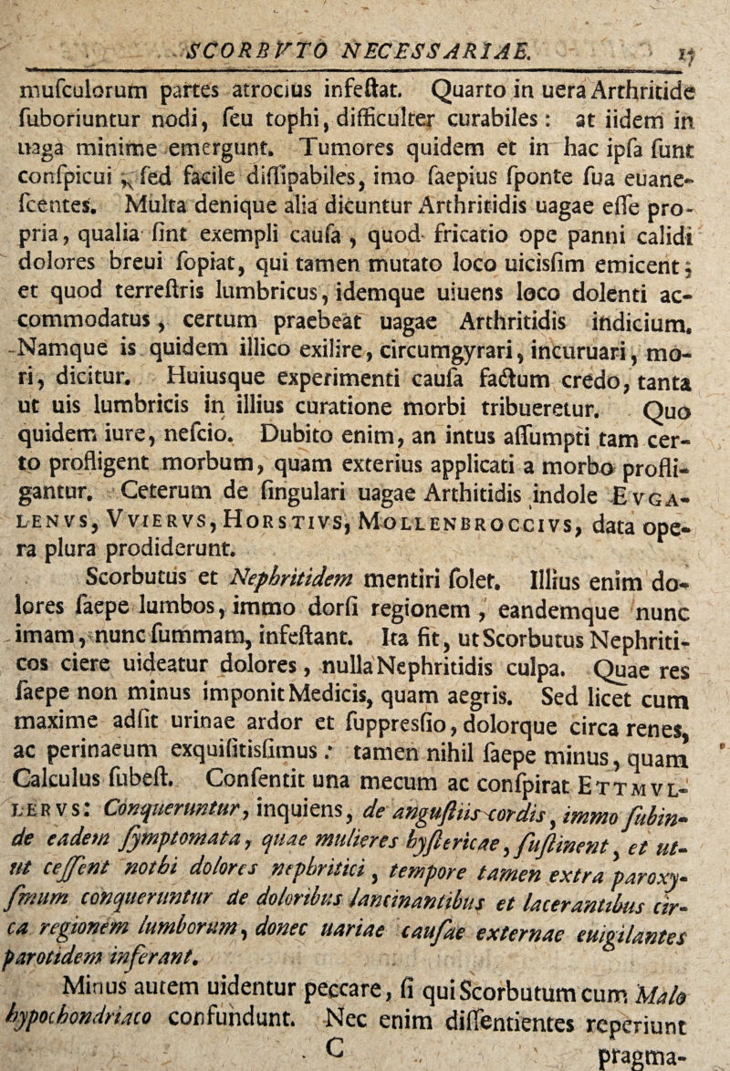 mufculorum partes atrocius infeftat, Quarto in uera Arthritide fuboriuntur nodi, feu tophi, difficulter curabiles: at iidem in naga minime emergunt. Tumores quidem et in hac ipfa funt confpicui ^Ted facile diffipabiles, imo faepius fponte fua euane- fcentes. Multa denique alia dicuntur Arthritidis uagae efle pro¬ pria , qualia fint exempli caufa , quod fricatio ope panni calidi dolores breui fopiat, qui tamen mutato loco uicisfim emicent j et quod terreftris lumbricus, idemque uiuens loco dolenti ac¬ commodatus , certum praebeat uagae Arthritidis indicium. -Namque is quidem illico exilire, circumgyrari, incuruari, mo¬ ri, dicitur. Huiusque experimenti caufa fa&um credo, tanta ut uis lumbricis in illius curatione morbi tribueretur. Quo quidem iure, nefcio. Dubito enim, an intus affumpti tam cer¬ to profligent morbum, quam exterius applicati a morbo profli¬ gantur. Ceterum de lingulari uagae Arthitidis indole Evga- lenvs, VviERVs, Hors Tivs, Mollenbroccivs, data ope- ra plura prodiderunt. Scorbuttis et Nephritidem mentiri folet. Illius enim do¬ lores laepe lumbos, immo dorfi regionem, eandemque nunc ,imam, nunc fummam, infeftant. Ita fit, utScorbutus Nephriti¬ cos ciere uicjeatur dolores, nulla Nephritidis culpa. Quae res faepe non minus imponit Medicis, quam aegris. Sed licet cum maxime adfit urinae ardor et fuppresfio, dolorque circa renes ac perinaeum exquilitisfimus: tamen nihil faepe minus, quam Calculus fubeft. Confentit una mecum ac confpirat Ettmvl- l e r v s: Conqueruntur, inquiens, de angujliis-cordis, immo fubin- de eadem fymptomata, quae mulieres hyfl tricae, fufiinent et ut¬ ut cejfent nothi dolores nephritici , tempore tamen extra paroxy- fmum conqueruntur de doloribus lancinantibus et lacerantibus cir¬ ca regionem lumborum, donec uariae caufae externae euigilantes parotidem inferant. Minus autem uidentur peccare, fi quiScorbutumcum 'Malo hypochondriaco confundunt. Nec enim dilfentientes reperiunt C . pragma-