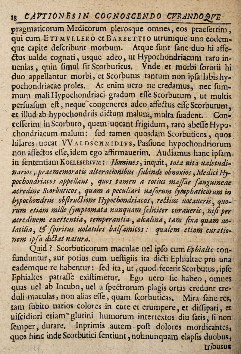 pragmaticorum Medicorum plerosque omnes, eos praefertim , qui cum Ettmvllero et Barbettio utrumque uno eodem- que capite defcribunt morbum. Atque funt fane duo hi affe- dus ualde cognati, usque adeo, ut Hypochondriacum raro in- uenias, quin fimul fit Scorbuticus. Vnde et morbi fororii hi duo appellantur morbi, et Scorbutus tantum non ipfa labis hy¬ pochondriacae proles. At enim uero ne credamus, nec fum- mum mali Hypochondriaci gradum efie Scorbutum , ut multis perfuafum eft, nequecongeneres adeo affedus efle Scorbutum, ct illud ab hypochondriis didum malum, multa fuadent. Con- ceflerim inScorbuto, quem uocant frigidum, raro abefleHypo¬ chondriacum malum: fed tamen quosdam Scorbuticos, quos hilares uocat Waldschmidivs, Pasfione hypochondriorum non affectos efie, idem ego affirmauerim. Audiamus hanc ipfam in fententiam Koeleserivm : Homines, inquit, tota mia ualetudi- narios, praememoratis alterationibus fubinde obnoxios, Medici Hy¬ pochondriacos appellant, quos tamen a totius majjae [anguineae acredine Scorbuticos, quam a peculiari uaforum lymphaticorum in hypochondriis obflrufiione Hypochondriacos, rettius uqcaneris, quo¬ rum etiam mille fymptomata nunquam feliciter curaueris, nifi per acredinem euertentia, temperantia y alcalinay tam fixa quam uo- latilia, (fi fpiritus uolatiles balfamicos: qualem etiam curatio¬ nem ipfa diSlat natura. Quid ? Scorbuticorum maculae uel ipfo cum Ephialte con¬ funduntur, aut potius cum ueftigiis ita didi Ephialtae pro una eademque re habentur: fed ita, ut, quod fecerit Scorbutus, ipfe Ephialtes patrafie exiftimetur. Ego uero fic habeo, omnes quas uel ab Incubo, uel a fpedrorum plagis ortas credunt cre¬ duli maculas, non alias efie, quam Icorbuticas. Mira fane res, tam fubito uarios colores in cute et erumpere, et diffipari, et uifcidiori etiam*glutini humorum intertextos diu fatis, fi non femper, durare. Inprimis autem pofi: dolores mordicantes, quos hinc inde Scorbutici fentiunt, nohnunquam elapfis duobus, tribusue