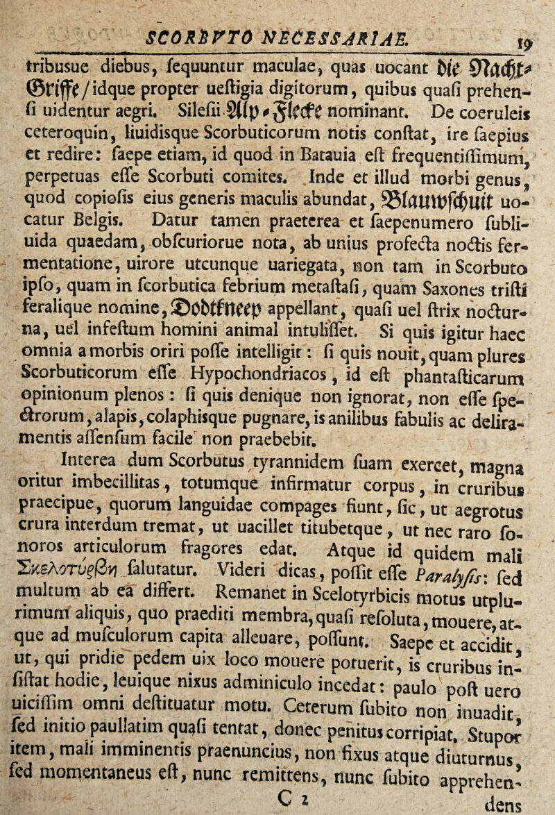 -MM- | n , „n— ir -- - - ■ r-r ■ ■»■■■ .n -^ tribusue diebus, fequuntur maculae, quas uocant $>i(, ©Flfjt / idque propter ueftigia digitorum, quibus quafi prehen- fi uidentur aegri. Silefii ^Tp # nominant. De coeruleis ceteroquin, liuidisque Scorbuticorum notis conftat, ire faepius et redire: faepe etiam, id quod in Batauia eft frequentiftimum, perpetuas effe Scorbuti comites. Inde et illud morbi genus, quod copiolis eius generis maculis abundat, 33fautpfc(jl|lt uo- catur Belgis. Datur tamen praeterea et faepenumero fubli- uida quaedam, obfcuriorue nota, ab unius profecta nodis fer- mentatione, uirore utcunque uariegata, non tam inScorbuto ipfo, quam in fcorbutica febrium metaftafi, quam Saxones trifti feralique nomine, £)0t>tftteep appellant , quafi uel ftrix nodur- na, uel infeftum homini animal intuliffet. Si quis igitur haec omnia a morbis oriri poffe intelligit: fi quis nouit, quam plures Scorbuticorum effe Hypochondriacos, id eft phantafticarum opinionum plenos: fi quis denique non ignorat, non efle fpe- drorum, alapis, colaphisque pugnare, is anilibus fabulis ac delira¬ mentis affenfum faciler non praebebit. Interea dum Scorbutus tyrannidem fuam exercet, magna oritur imbecillitas, totumque infirmatur corpus, in cruribus praecipue, quorum languidae compages fiunt, fic, ut aegrotus crura interdum tremat, ut uacillet titubetque, ut nec raro fo- noros articulorum fragores edat. Atque id quidem mali 'ZY.shorupfiv] falutatur. Videri dicas, poflit efle Para/y/s: fed multum ab ea differt. Remanet in Scelotyfbicis motus utplu- rimum aliquis, quo praediti membra,quafi refoluta,mouere at que ad mufculorum capita alleuare, poffunt. Saepe et accidit ut, qui pridie pedem uix loco mouere potuerit, is cruribus in- fiftat hodie, leuique nixus adminiculo incedat: paulo poft uero uiciflim omni deftituatur motu. Ceterum fubito non inuadit fed initio paullatim quafi tentat, donec penitus corripiat. Stupe* item, mali imminentis praenuncius, non fixus atque diuturnus fed momentaneus eft, nunc remittens, nunc fubito apprehen*