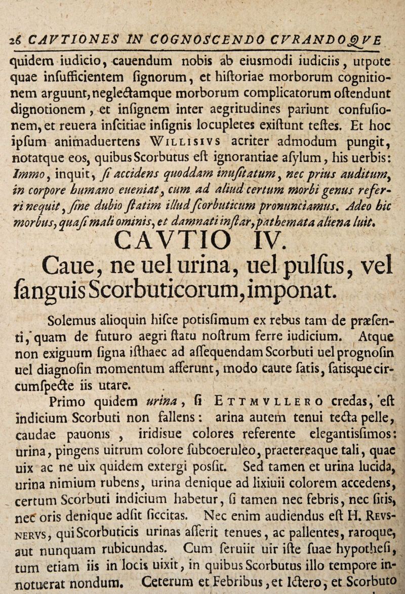 quidem iudicio, cauendum nobis ab eiusmodi iudiciis, utpote quae infufficientem fignorum, et hiftoriae morborum cognitio¬ nem arguunt, negledamque morborum complicatorum oftendunt dignotionem, et infignem inter aegritudines pariunt confufio- nem,et reuera infcitiae infignis locupletes exiftunt teftes. Et hoc ipfum animaduertens Willisivs acriter admodum pungit, notatque eos, quibus Scorbutus eft ignorantiae afylum, his uerbis: Immo, inquit, fi accidens quoddam inufitatum, nec prius auditum, in corpore humano eueniat, cum ad aliud certum morbi genus refer- ri nequit, fine dubio fiatim illudfiorbuticum pronunciamus. Adeo hic morbus, quafimali ominis, et damnati infiar,patbemata aliena luit, CAVTIO IV. Caue, ne uel urina, uel pullus, vel fanguis Scorbuticorum, imponat. Solemus alioquin hifce potislimum ex rebus tam de praefen- ti,‘quam de futuro aegri ftatu noftrum ferre iudicium. Atque non exiguum ligna ifthaec ad alfequendam Scorbuti uel prognofin uel diagnolin momentum afferunt, modo caute fatis, fatisquecir- cumfpe&e iis utare. Primo quidem urina , fi Ettmvllero credas, 'eft indicium Scorbuti non fallens: arina autem tenui tedapelle, caudae pauoms , iridisue colores referente elegantisfimos: urina, pingens uitrum colore fubcoeruleo, praetereaque tali, quae uix ac ne uix quidem extergi posfit. Sed tamen et urina lucida, urina nimium rubens, urina denique ad lixiuii colorem accedens, certum Scorbuti indicium habetur, fi tamen nec febris, nec litis, nec oris denique adiit liccitas. Nec enim audiendus eft H. Revs- nervs , qui Scorbuticis urinas aflerit tenues, ac pallentes, raroque, aut nunquam rubicundas. Cum feruiit uir ifte fuae hypotheli, tum etiam iis in locis uixit, in quibus Scorbutus illo tempore in¬ notuerat nondum. Ceterum et Febribus, et Idero, et Scorbuto