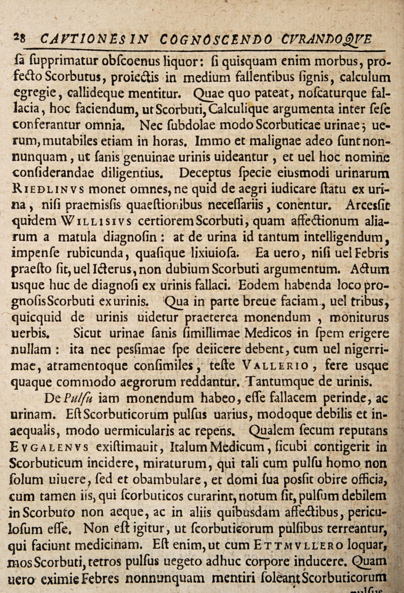 fa fupprimatur obfcoenus liquor: fi quisquam enim morbus, pro- fedoScorbutus, proieclis in medium fallentibus fignis, calculum egregie, callideque mentitur. Quae quo pateat, nofcaturque fal¬ lacia , hoc faciendum, ut Scorbuti, Calculique argumenta inter fefe conferantur omnia. Nec fubdolae modo Scorbuticae urinae 3 ue- rum, mutabiles etiam in horas. Immo et malignae adeo funtnon- nunquam, ut fanis genuinae urinis uideantur, et uel hoc nomine confiderandae diligentius. Deceptus fpecie eiusmodi urinarum Riedlinvs monet omnes,ne quid de aegri iudicare ftatu ex uri¬ na , nifi praemisfis quaeftionibus neceflariis, conentur. Arcesfit quidem Willisivs certiorem Scorbuti, quam affe&ionum alia¬ rum a matula diagnofin : at de urina id tantum intelligendum, impenfe rubicunda, quafique lixiuiofa. Eauero, nifi uel Febris praefto fit, uel Iderus, non dubium Scorbuti argumentum. Adum usque huc de diagnofi ex urinis fallaci. Eodem habenda loco pro- gnofisScorbuti ex urinis. Qua in parte breue faciam, uel tribus, quicquid de urinis uidetur praeterea monendum , moniturus uerbis. Sicut urinae fanis fimillimae Medicos in fpem erigere nullam : ita nec pesfimae fpe deiicere debent, cum uel nigerri¬ mae, atramentoque confimiles, tefte Vallerio, fere usque quaque commodo aegrorum reddantur. Tantumque de urinis. DzPulfii iam monendum habeo, efle fallacem perinde, ac urinam. EftScorbuticorum pulfus uarius, modoque debilis et in¬ aequalis, modo uermicularis ac repens. Qualem fecum reputans Evgalenvs exiftimauit, Italum Medicum, ficubi contigerit in Scorbuticum incidere, miraturum, qui tali cum pulfu homo non folum muere, fed et obambulare, et domi fua posfit obire officia, cum tamen iis, qui fcorbuticos curarint, notum fit, pulfum debilem inScorbuto non aeque, ac in aliis quibusdam affedibus, pericu- lofum efle, Non eft igitur, ut fcorbutieorum pulfibus terreantur, qui faciunt medicinam. Eft enim,ut cum Ettmvllero loquar, mos Scorbuti, tetros pulfus uegeto adhuc corpore inducere. Quam uera eximie Febres nonnunquam mentiri foleant Scorbuticorum