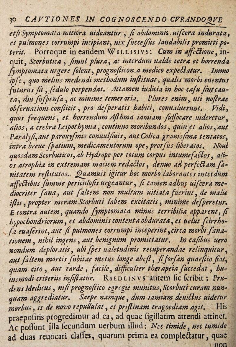 ctft Symptomata mitiora uideantur , fi abdominh. uifcera indurata, et pulmones corrumpi incipiant, uix fuccejfus laudabilis promitti po¬ terit. Porroque in eandem W i l l i s i v s : Cum in affie Bione, in¬ quit, Scorbutica , Jimul plura, ac interdum na Ide tetra et horrenda fymptomata urgere filent, prognofiicon a medico expeBatur. Immo ipje, quo melius medendi methodum inftituat, qualis morbi euentus futurus fit , fi dulo perpendat. Attamen iudicia in hoc cafu fint cau¬ ta , diu fiufipenfia, ac minime temeraria, Plure s enim, uti noftrae obferuationi conflit it, pro defiperatis habiti, conualuerunt. Vidi, quos frequens, et horrendum Aftbma iamiam fuffocare uideretur, alios, a crebra Leipothymia, continuo moribundos, quin et alios, aut Paralyfi,aut paroxyfimis conuulfiuis, aut Colica grauisfima tentatos, intra breue fipatium, medicamentorum ope, prorfius liberatos. Noui quosdam Scorbuticos, ab Hydrope per totum corpus intumefaBos, ali¬ os atrophia in extremam maciem redactos, de nuo ad perfeBam fa¬ ni tat cm reflitutos.: fpuamuis igitur boc morbo laborantes interdum affeBibus fiumme periculofis urgeantur, fi tamen adbttf uifcera me¬ diocriter fana, aut fait em non multum uitiata fuerint, de malis ifiis, propter meram Scorbuti labem excitatis, minime defperetur. E contra autem, quando fymptomata minus terribilia apparent, fi hypochondriorum, et abdominis contenta obdurata, et uelut fcirrho- fa euaferint, aut fi pulmones corrumpi inceperint, circa morbi fana- t 'tonem, nihil ingens, aut benignum promittatur\ In cafibus uero nondum deploratis, ubi fpes ualetudmis recuperandae relinquitur, aut f Item mortis fubitae metus longe ab e fi, fiforfan quaeflio fiat, quam cito , aut tarde , facile, difficulter therapeia fuccedat, hu- iusmodi criteriis infiftatur. R i e d l i n v s autem fic fcribit: Pru¬ dens Medicus, ni fi prognofiico egregie munitus, Scorbuti curam nun¬ quam aggrediatur. Saepe namque, dum iamiam deuiBus uidetur morbus, is de novo repullulat, et priftinam tragoediam agit. His praepolitis progredimur ad ea, ad quae figillatim attendi attinet. Ac poliunt illa fecundum uerbum illud: Nec timide, nec tumide ad duas reuocari daflfes, quarum prima ea comple&atur, quae \ non