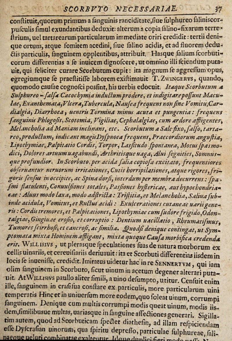 '__ - - ■- -*■- conftituit,quorum primum a fanguinis ranciditate,fiue fulphureo faliniscor- pufculis fimul exundantibus deduxit: alterum a copia falino-fixarum terre» ftrium, uel tartarearum particularum immediate oriri credidit: tertii deni¬ que ortum, atque fomitem acedini, flue falino acidis, et ad fluorem dedu¬ cis particulis, fanguinem opplentibus, attribuit. Hasque falium fcorbuti- corum differentias a fe inuicem dignofcere, ut omnino illi fciendum puta- uit, qui feliciter curare Scorbuturucupit: ita magnum fe aggrefTumXJpus, egregiumque fe praeflitifie laborem exiftimauit T.Zwingervs, quando» quomodo caufae cognofci posfint, his uerbis edocuit. ItaqueScorbutum a Sulphureo - falfa Cacochymia indufiumprodere, et indigitarepoffunt Macu¬ lae, Exanthemata, Vlcer a, Tubercula, Naufeafrequem nonfine Vomitu,Car- dialgia, Diarrhoea, uentris Tormina minus acuta et pungentia : frequens fanguinis Phlogofis, Scotomia, Vigiliae, Cephalalgiae, cum ardore affligentes, Melancholia ad Maniam inclinans, etc. Scorbutum a Sale fixo, falfo, tarta- reo,produfium, indicant magisDyfpnoeafrequens, Praecordiorum anguftia» Lipotbymiae, Palpitatio Cordis, Torpor, Lasfitudo fpontanea, Motus fpasmo- dici, Dolores artuum uagabundi, Arthritisque uaga, Alui fegnities, Somnus— que profundior. In Scorbuto.per acida folia copiofa excitato, frequentiores obferuantur neruorum irritationes, Cutis horripilationes, atque rigor es,fri¬ gor is fenfus in occipite, ac Spina dorfi, interdum per membra decurrens : Jpa • fmi flatulenti, Conuulfiones totales, Pasfiones hyflericae, aut hypochondria» eae: Aluus modo laxa, modo adfirifia : Trifiitia, et Melancholia, Saliua fub- inde acidula, Vomitus, et Rufius acidi: Exulcerationes cutaneae uariigene¬ ris : Cordis tremores, et Palpitationes, Lipotbymiae cumfudorefrigido,Odon- talgiae,Gingiuae erofio, et corruptio : Dentium uacillatio, Rheumatifmus, Tumoresfcirrhofi, et cancrofi, acfimilia. fihtodfi denique contingat, ut Sym¬ ptomata mixta Hominem affligant, mixta quoque Caufa morbifica credenda, erit. Willisivs , utplerasquefpeculationes fuas de natura morborum ex cellis uinariis, et cereui/Iariis deriuauit: ita et Scorbuti differentias iisdem in locis fe inuenifle, credidit. Imitatus uidetur hac in re Sennertvm, qui iam olim fanguinemin Scorbuto, ficut uinum in acetum degener alterari puta- uit. At Willisivs paullo aliter fimili, a uino defumpto, utitur. Cenfuit enim ille, fanguinem in crafifua conftare ex particulis, more particularum uin» temperatis Hmc er m uniuerfum more eodem,quo foleat uinum, corrumpi fanguinem. Denique cum multis corrumpi modis queat uinum, modis iis- dem,fjmilibusue multas,uariasque in fanguineaffe£iionesgenerari. Sigilla¬ rim autem, quod ad Scorbuticam fpeflet diathefin, ad illam refpiciendam effe Dyfcrafian uinorum,qua fpiritu depreffo, particulae fulphureae feli, naenue ueluricnmbinaraepval»pn»iir Idnn»rl