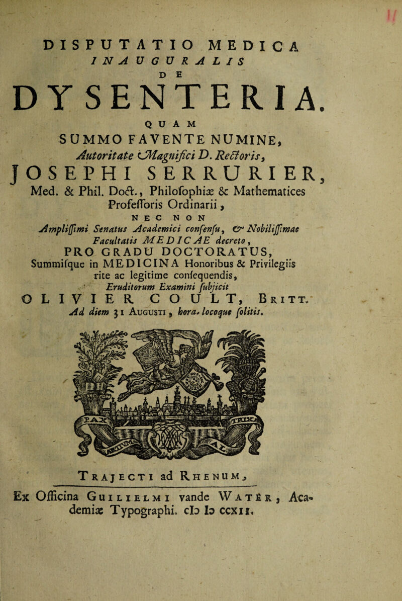 1 N A UGURAL/S DYSENTERIA. QUAM SUMMO FAVENTE NUMINE, Autoritate LMagnifici D. Refiforis, JOSEPHI SERRURIER, Med. & Phfl. Doft., Philofophiae & Mathematices ProfefToris Ordinarii, NEC NON Ampliffimi Senatus Academici confenfu, Cr Nobiiiffimae Facultatis ME DIC AE decreto , PRO GRADU DOCTORATUS, Summifque in MEDICINA Honoribus & Privilegiis rite ac legitime conlequendis, ! Eruditorum Examini fubjicit OLIVIER COULT, Bkitt/ Ad diem j i Augusti 5 hora* locoque folitis. Trajecti ad RhenuMj Ex Officina Guilielmi vande WatU} Aea demias Typographi» cId Io ccxii.