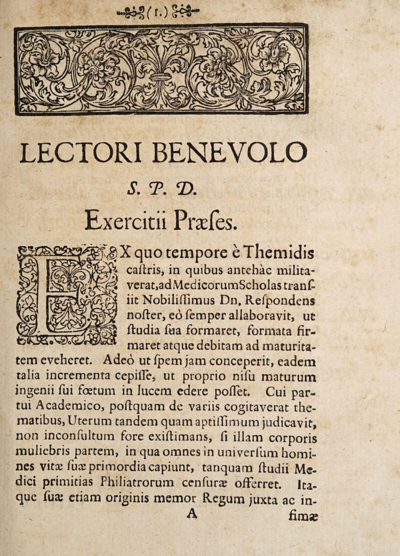 LECTORI BENEVOLO ■v * S. T. ‘D. Exercitii Prafes. \j 1 -- :v<§X quo tempore e Themidis caltris, in quibus antehac milita- ^ verat,adMedicorumScholastranfi iit Nobilifiimus Dn, Refpondens nofter, eo femper allaboravit, ut ftudia fua formaret, formata fir¬ maret atque debitam ad maturita¬ tem eveheret. Adeo ut Ipem jam conceperit, eadem talia incrementa cepifle, ut proprio nifu maturum ingenii fui foetum in lucem edere pollet. Cui par¬ tui Academico, poftquam de variis cogitaverat the¬ matibus, Uterum tandem quam aptiifimum judicavit, non inconfultum fore exiftimans, fi illam corporis muliebris partem, in qua omnes in univerfum homi¬ nes vitre fuze primordia capiunt, tanquam ftudii Me¬ dici primitias Philiatrorum cenfurae offerret. Ita¬ que fute etiam originis memor Regum juxta ac in- A fim«e