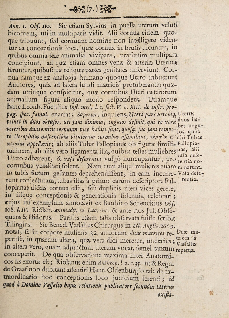 Ann- i. Obf iio. Sic etiam Sylvius in puella uterum veluti bicornem, uti in mulciparis vidit. Alii cornua eidem quo¬ que tribuunt, fed cornuum nomine non intelligere viden¬ tur ea conceptionis loca, qux cornua in brutis dicuntur, in quibus omnia fere animalia vivipara, praefertim multipara concipiunt, ad qux etiam omnes venae & arteria: Uterinas feruntur, quibufque reliquae partes genitales inferviunt. Cor¬ nua namque ex analogia humano quoque Utero tribuerunt Authores, quia ad latera fundi matricis protuberantia quas¬ dam utrinque confpicitur, quas cornubus Uteri exterorum animalium figura aliquo modo refpondent. Utramque hancLeonh.Fuchfius Inji. mei. I. l.feft* V.; c. XIII. de injrr. pro- p-ag» Jpec, famul, enarrat j Superior, inquiens, Uteri pars utrobifeWtcim ve luti in duos obtufos, uti jam diximus, angulos definit, qui re vera veteribus Anatomicis cornuum vice habiti funt, quo fa fuo jam tempo-\OSt re Herophilus nafcentibus vitulorum cornubus affimilans, & alii Tubas 3aoocaoa appellavit \ ab aliis Tubas Fallopianx ob figurx fimili- Fallopia- tudinem, ab aliis vero ligamenta illa, quibus teftes muliebres Utero adhaerent > 8c vafa deferentia vulgo nuncupantur, pro!eilt^ no- cornubus venditari folent Nam cum aliqui mulieres etiam, minarunt, in tubis foetum geflantes deprehendiffenc, ineam incurre-Vafa defe¬ runt coilj eduram, tubas iftas a primo earum deferiptore Fal- rensia* lopianai ditias cornua effe, feu duplicis uteri vices gerere, in iifqfie conceptionis & generationis folennia/ celebrari; cujus rei exemplum annotavit ex Bauhino Schenckius Obf io8, LlV. Ridlan. animadv. m Laurmt. & ante hos JuLOhfe- quens & Ifidorus. Parifiis etiam talia obfervata fuiife feribit Tilingius. Sic Bened. Vaiialius Chirurgus in Aci. Anglic*1669. notat, fe in corpore mulieris 32. annorum duas matrices re- ^uar periiTe, in quarum altera, quas vera dici meretur, undecies >vaffaJia in altera vero, quam adjundum uterum vocat, femel tantum repenaT conceperit De qua obfervatione maxima inter Anatomi¬ cos lis exorta efl 5 Riolanus enim Anthtop. 11. c, jf. ut & Regn. de Graaf non dubitant ailentiri Henr. Oldenburgio tale de ex¬ traordinario hoc conceptionis loco judicium ferenti; id quod a Domino Vqjjalw hujus relationis publicatore fecundus Uterus