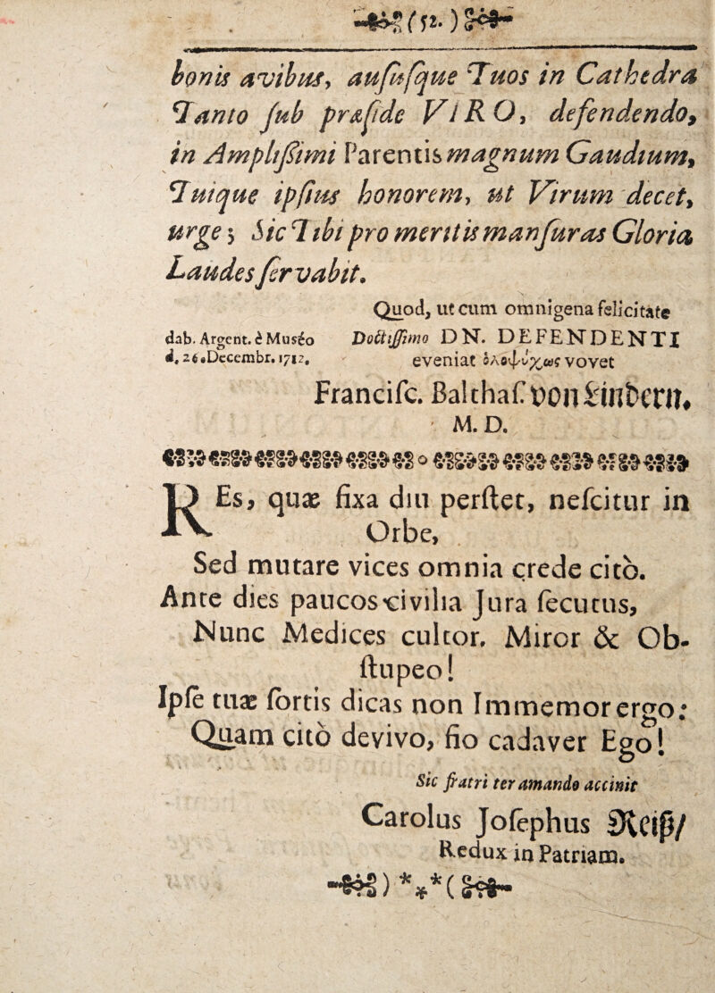 Tanto jub prs.fide Vi R O, defendendo, in Ampltfimi Parentis magnum Gaudium, Tuique ipfim honorem, ut Virum decet, urge 3 Sic 1 ibi pro meritismanfuras Gloria, Laudesfirvabit. Quod, ut cum omnigena felicitate dab.Argent.£Mus£o Dottiffimo DN. DEFENDEETTX i, 2fc*Decembr. 171?. - eveniat vovet Francifc. Balthaf yon&Ulfccn?* M. D. / 839«89»«gSM88»fSS»*2o6fS»S»egS»eS3»&SMiit Es, quae fixa diu perftet, nefcitur in Jj Orbe, Sed mutare vices omnia crede cito. Ante dies paucos'civilia Jura fecutus. Nunc Medices cultor. Miror & Ob- ftupeo! Ipfe tuae (ortis dicas non Immemor ergo; Qriam cito devivo, fio cadaver Ego! v ' ■ ,-m • j, T * u : •- . Sic fi atri ter amando ac c init Carolus Jofephus Sicip/ Redux in Patriam. I * * *