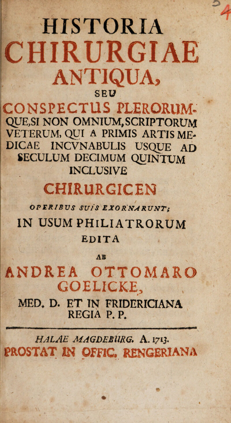 HISTORIA CHIRURGIAE ANTIQUA, SEU CONSPECTUS PLERORUM- QUE,SI NON OMNIUM, SCRIPTORUM VETERUM, QUI A PRIMIS ARTIS ME¬ DICAE INCVNABULIS USQUE AD SECULUM DECIMUM QUINTUM INCLUSIVE CHIRURGICEN OPERIBUS SUIS EXO&KARUNT; IN USUM PHlLIATRORUM EDITA AB ANDREA OTTOMARO GOELICKE, MED. D. ET IN FRIDERICIANA REGIA P. P. HALAE MAGDEEURG. A. 1713. PROSTAT IN OFFIC. RENGERIANA