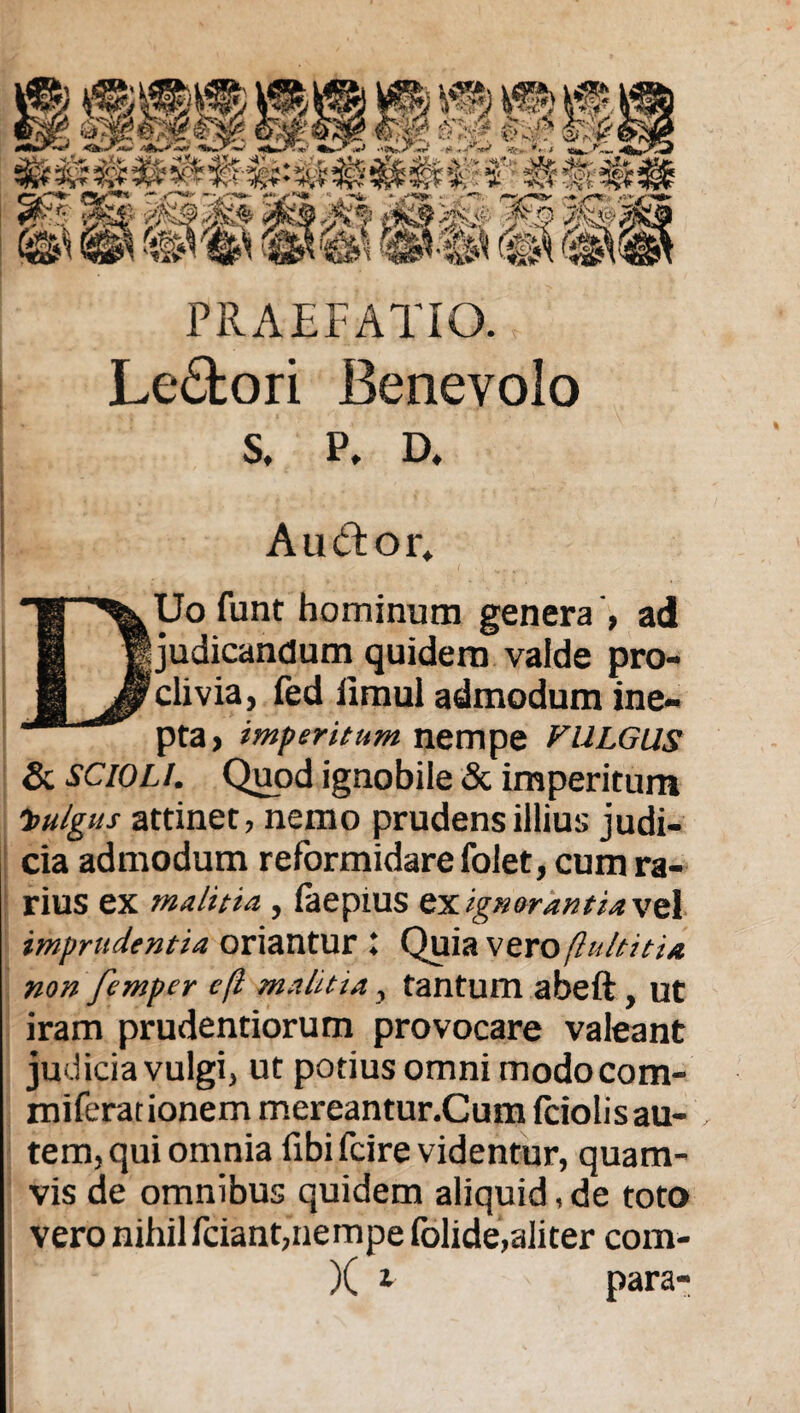 PRAEFATIO. Le£tori Benevolo s, p. D, Aud:or» DUo funt hominum genera , ad judicandum quidem valde pro¬ clivia, fed iimul admodum ine¬ pta, imperitum nempe VULGUS & scioli. Quod ignobile & imperitum Vulgus attinet, nemo prudens illius judi¬ cia admodum reformidare folet, cum ra¬ rius ex malitia , laepiUS ex ignorantia vel imprudentia oriantur l Quia vero(lultitia non femper efl malitta, tantum abeft , ut iram prudentiorum provocare valeant judicia vulgi, ut potius omni modocom- miferationem mereantur.Cum fciolisau- tem, qui omnia fibi fcire videntur, quam¬ vis de omnibus quidem aliquid, de toto vero nihil fciant,nempe folide,aliter com-