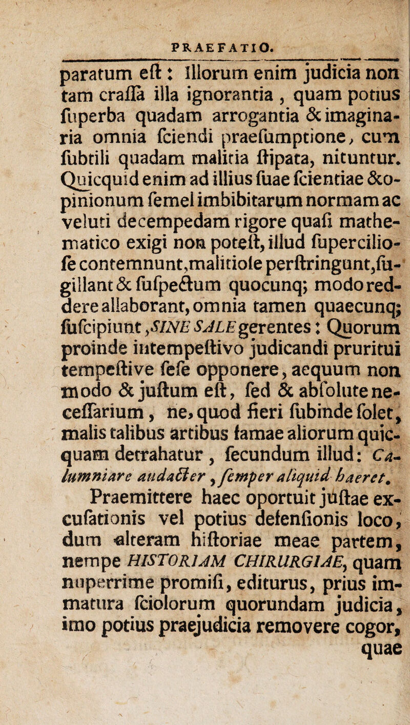 paratum eft: Illorum enim judicia non tam crafla illa ignorantia , quam potius fuperba quadam arrogantia & imagina¬ ria omnia fciendi praefumptione, cum fubtili quadam malitia ftipata, nituntur. Quicquid enim ad illius fuae fcientiae &o- pinionum femel imbibitarum normam ac veluti decempedam rigore quafi mathe¬ matico exigi non poteft, illud fupercilio- fe contemnunt,malitiole perftringunt,lu- gillant&fufpe&um quocunq; modo red¬ dere allaborant, omnia tamen quaecunq; fufcipiunt ,sine sale gerentes: Quorum proinde intempettivo judicandi pruritui tempeftive fefe opponere, aequum non modo & juftum eft, fed & abfolutene- ceffarium, ne, quod fieri fubinde folet, malis talibus artibus famae aliorum quic- quam detrahatur , fecundum illud: Ca¬ lumniare audatter ^ femper aliquid haeret. Praemittere haec oportuit juftae ex- cufationis vel potius aefenfionis loco, dum -alteram hiftoriae meae partem, nempe historiam chirurgiae, quam nuperrime promili, editurus, prius im¬ matura fciolorum quorundam judicia, imo potius praejudicia removere cogor, quae