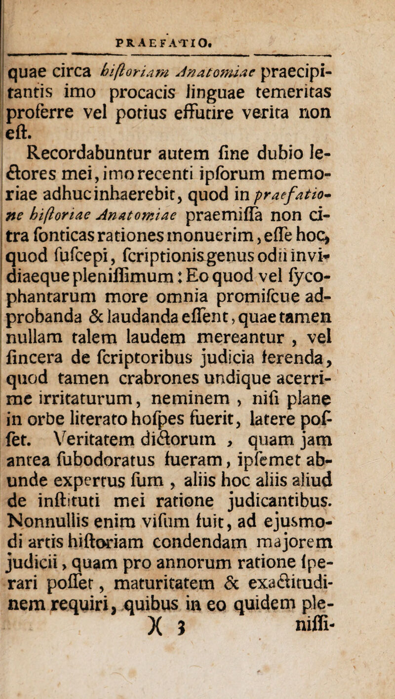 quae circa biftoriam Jnatomiae praecipi¬ tantis imo procacis linguae temeritas proferre vel potius effutire verita non eft. Recordabuntur autem fine dubio le- ftores mei, imo recenti ipfbrum memo¬ riae adhuc inhaerebit, quod in praefatio¬ ne hifloriae Anatomiae praemiffa non ci¬ tra fonticas rationes monuerim, efle hoc, quod fufcepi, fcriptionisgenus odu invi¬ diaeque pleniflimum: Eo quod vel fyco- phantarum more omnia promifcue ad- probanda & laudanda efient, quae tamen nullam talem laudem mereantur , vel fincera de fcriptoribus judicia ferenda, quod tamen crabrones undique acerri¬ me irritaturum, neminem , nifi plane in orbe literato hofpes fuerit, latere pofi fet. Veritatem di&orutn , quam jam antea fubodoratus fueram, ipfemet ab¬ unde expertus fum , aliis hoc aliis aliud de inftituti mei ratione judicantibus. Nonnullis enim vifum fuit, ad ejusmo¬ di artis hiftoriara condendam majorem judicii, quam pro annorum ratione lpe- rari pofler, maturitatem & exa&itudi- nem requiri, quibus in eo quidem ple-