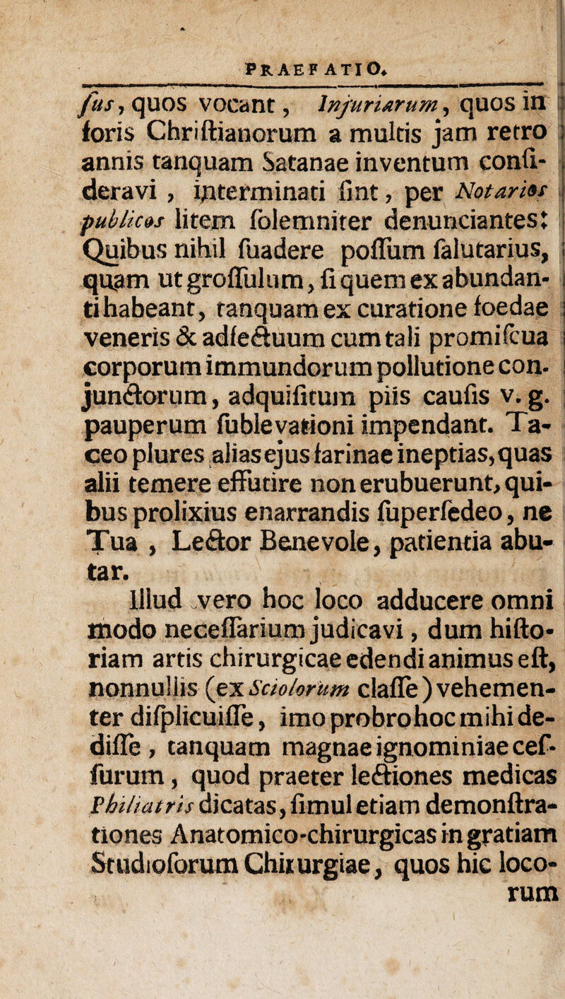 fus, quos vocant, Injuriarum, quos in foris Chriftianorum a multis jam retro ; annis tanquam Satanae inventum confi- deravi, interminati fint, per Notarius | publicos litem fblemniter denuntiantes: Quibus nihil fuadere polium falutarius, : quam utgroflulum, fiquemexabundan- i tihabeant, tanquam ex curatione foedae i veneris & adfe&uum cum tali promifcua i corporum immundorum pollutione con. \ junctorum, adquifitura piis caufis v. g. pauperum fubleyationi impendant. Ta¬ ceo plures alias ejus farinae ineptias, quas alii temere effutire non erubuerunt, qui¬ bus prolixius enarrandis fuperfedeo, ne Tua , Leftor Benevole, patientia abu¬ tar. illud vero hoc loco adducere omni modo neceflarium judicavi, dum hifto- riam artis chirurgicae edendi animus eft, nonnullis (ex Sciolorum claffe) vehemen¬ ter difplicuifle, imo probro hoc mihi de- difie , tanquam magnae ignominiae cef- furum, quod praeter le&iones medicas Philiatris dicatas, limul etiam demonftra- tiones Anatomico-chirurgicas in gratiam StudioforumChirurgiae, quos hic loco¬ rum