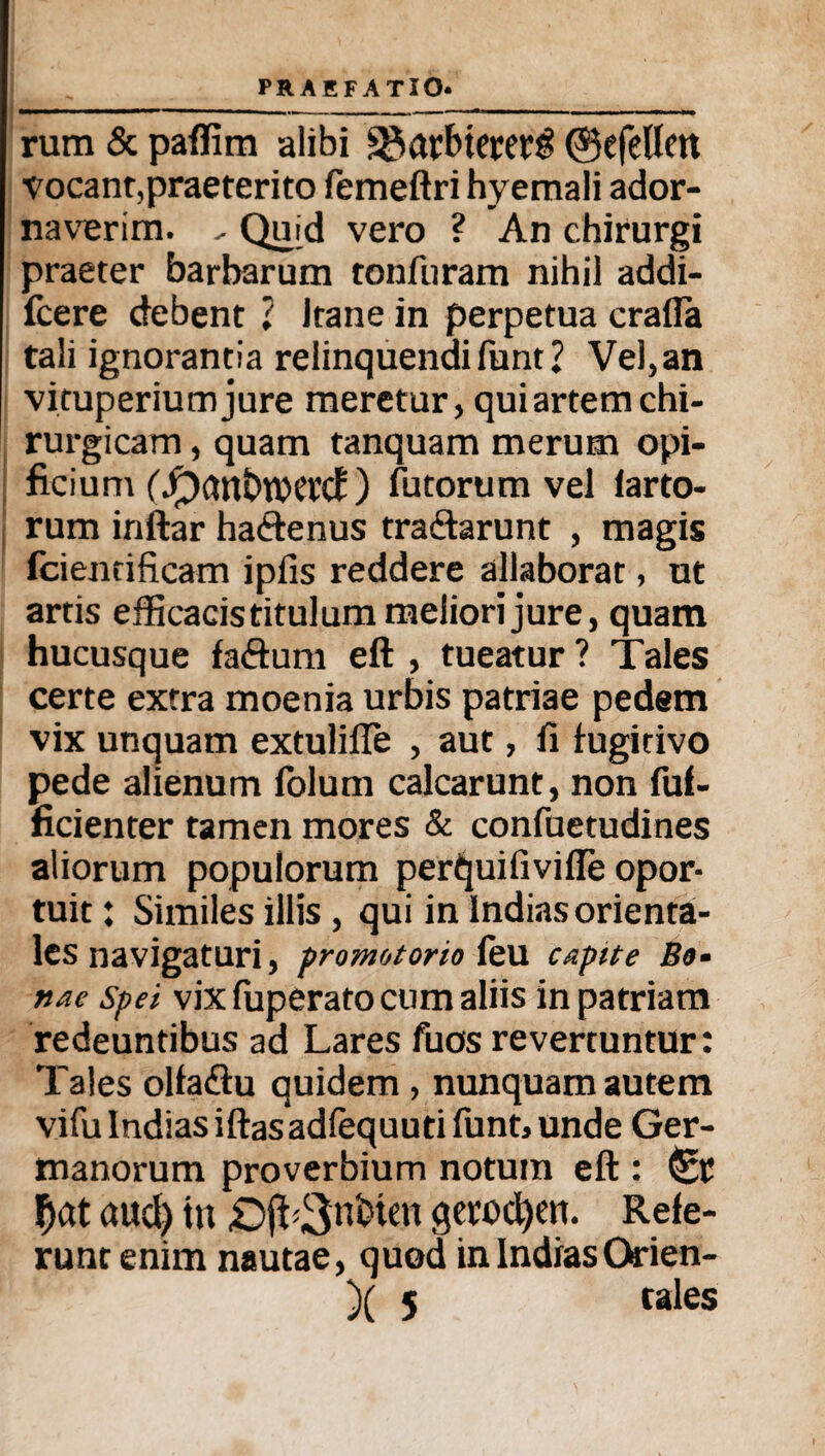 rum & paffirn alibi ^arbterers! ©efellen vocant, praeterito femeftri hyemali ador¬ naverim. - Quid vero ? An chirurgi praeter barbarum tonfuram nihil addi- fcere debent ? ltane in perpetua crafla tali ignorantia relinquendi funt ? Vel, an vituperiumjure meretur, qui artem chi¬ rurgicam , quam tanquam merum opi¬ ficium ('Jpantwetd ) futorumvel larto- rum inftar ha&enus tra&arunt , magis fcientificam ipfis reddere allaborat, ut artis efficacis titulum meliori jure, quam hucusque faftum eft , tueatur ? Tales certe extra moenia urbis patriae pedem vix unquam extulifie , aut, fi fugitivo pede alienum iolum calcarunt, non fuf- ficienter tamen mores & confuetudines aliorum populorum perijuifiviffe opor¬ tuit : Similes illis, qui in Indias orienta¬ les navigaturi, promotorio feu capite Bo¬ nae spei vix fuperato cum aliis in patriam redeuntibus ad Lares fuos revertuntur: Tales olfadlu quidem , nunquam autem vifuIndiasiftasadfequuti funt,unde Ger¬ manorum proverbium notum eft : f)at aud) tn «Dj^Snineit getocfyen. Refe¬ runt enim nautae, quod in IndiasOffien- )( 5 tales