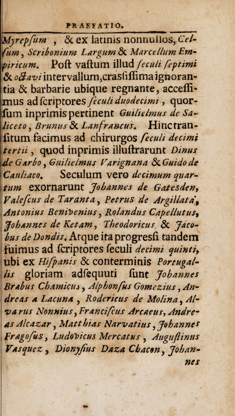 i'Myrepfum , & ex latinis nonnullos, Cel- fum, Scribonium Largum & Marce Ilum Em¬ piricum. Poft vaftum illud fecuii feptimi & oBavi intervallum,crasfiflima ignoran¬ tia & barbarie ubique regnante, accefll- mus adfcriptores fecuii duodecimi 7 quor- fum inprimis pertinent Guilielmus de Sa~ liceto, Brunus & Lanfrancus. Hinctran- fitum facimus ad chirurgos fecuii decimi tertii, quod inprimis illuftrarunt Dinus de Garbo, Guilielmus Varignana & Guido de Cauhaco. Seculum vero decimum quar¬ tum exornarunt Jobannes de Gatesdeny Valefcus de Tarant a ? Petrus de Argillata'% Antonius Bentoenius, Rolandus Capellutusy Jobannes de Ketam, Theodoricus 8c Jaco- bus de Dondis»Atque ita progresfi tandem fuimus ad fcriptores fecuii decimi quintiy ubi ex Hifpanis & conterminis Portugal- Us gloriam adfequuti funt Jobannes Brabus Chamicuj , Alphonfus Gomezius, An¬ dre as a Lacuna , Rodericus de Molina, Al- varus NonniusyFrancifcus Arcaeus, Andrem as Alcazar, Mattbias Narvatius, Jobannes Frago/us y LudoVicus Mercatus 5 Augttftinus Vas que z, Dionyjius Daza Cbacon, Joban¬ nes r*