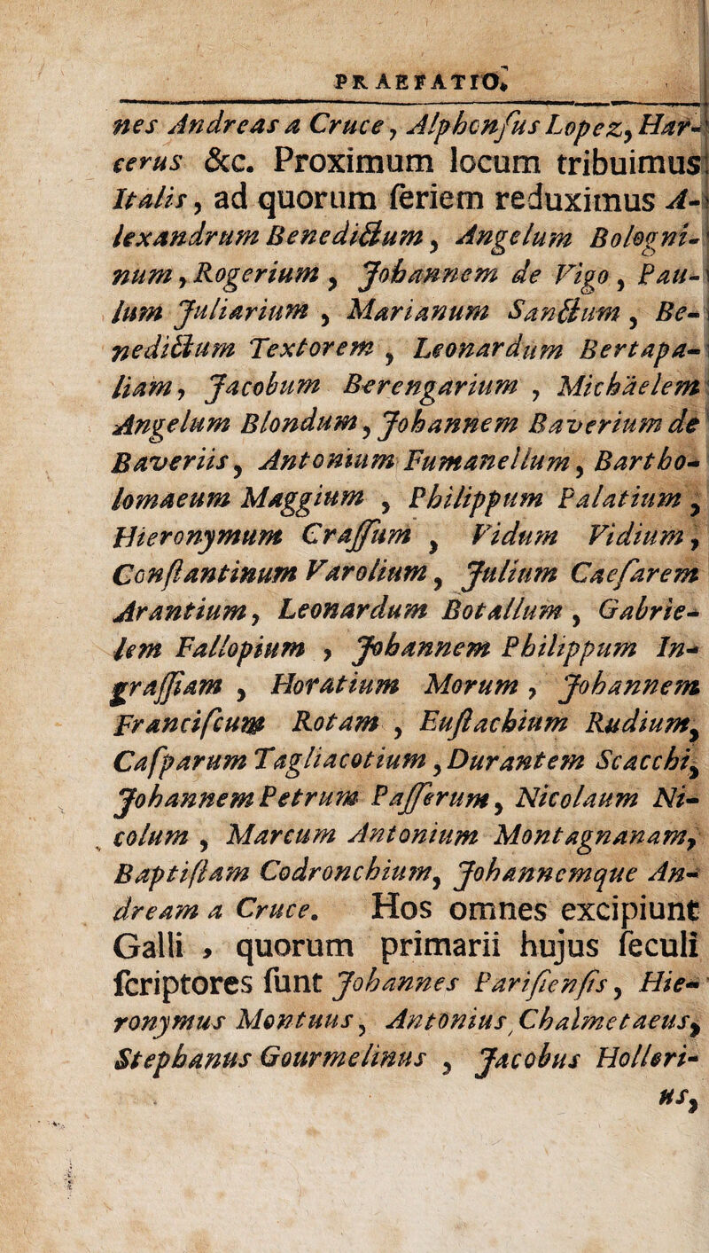 nes Andre as a Cruce 7 Alphonfus LopezyHar~' cerus &c. Proximum locum tribuimus: Italis, ad quorum feriem reduximus A--, lexandrtim Bencdi&um y Angelum BologniA num, Roger i um > Jobannem de Vigo , Pau- \ Ium Juliarium y Marianum SanBum , Re- \ neditlum Textorem y Leonardum Bertapa- liam 9 Jacobum Berengarium 7 Michaelem Angelum Blondum y Jobannem Baverium de Baveriis? Antonium Fumane!Ium, Bartbo- lomaeum Maggium y Philippum Palatium y Hieronymum Crajfum y Fidum Vi dium, Con/l an tinum Varolium y Julimn Caefarem Arantium, Leonardum Botalium , Gabrle- lem Fallopium ? Jobannem Philippum In- grafjiam y Horatium Morum 7 Jobannem Francifium Rotam y Euftachium Rudiumy Cafparum Tagliacotium yDurantem Scacchiy Jobannem Petrum Pafferumy Nicolaum Ni- colum 9 Marcum Antonium Montagnanamr Baptiflam Codronchiu?ny Johanncmque An- dream a Cruce. Hos omnes excipiunt Galli , quorum primarii hujus feculi feriptores funt Johannes Parifienfis, Hie¬ ronymus Montuus y Antonius Chalmetaeusy Stephanus Qourmelinus y Jacobus Holiori- usy