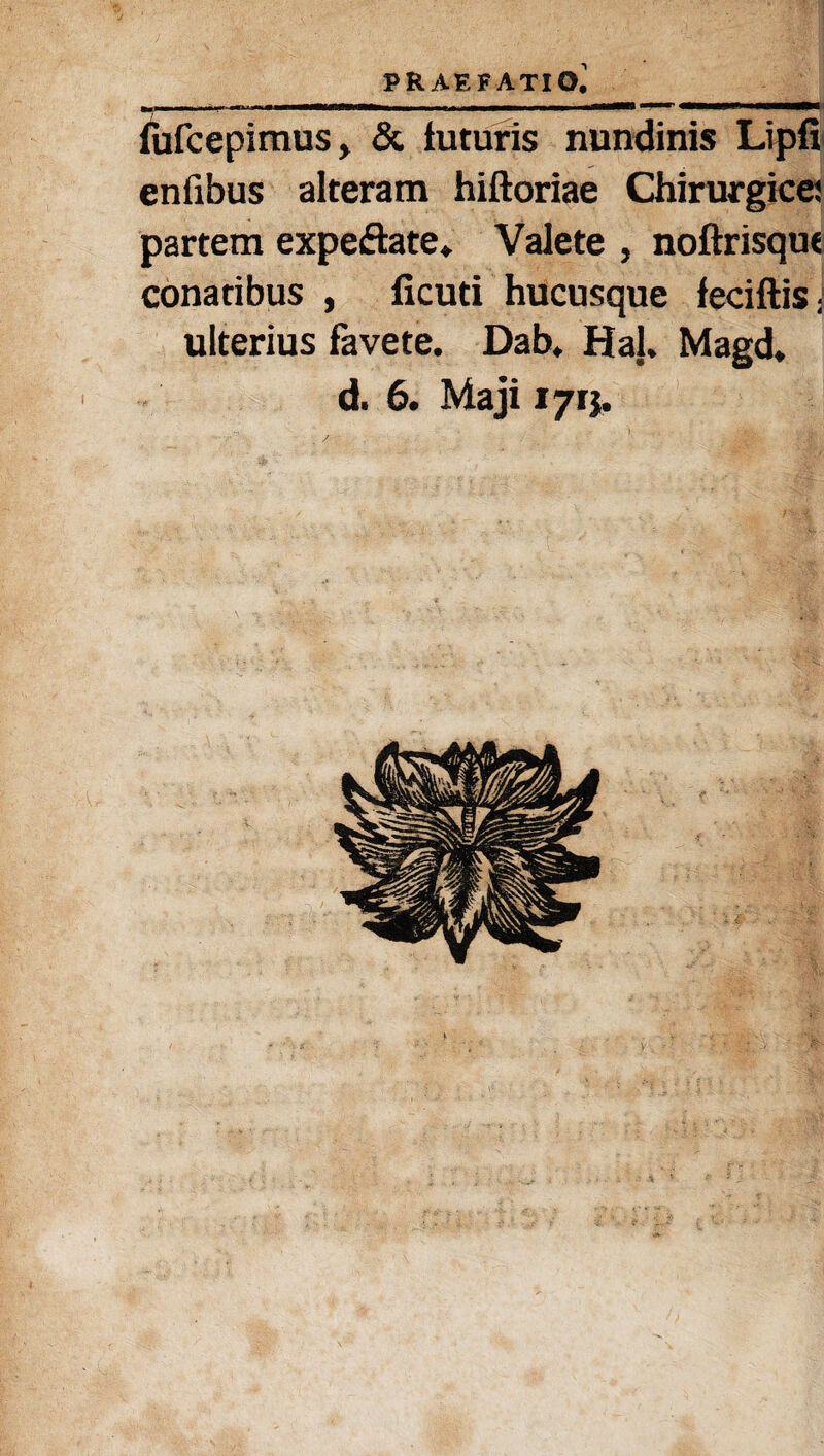 fufcepimus, & tuturis nundinis Lipfi enfibus alteram hiftoriae Chirurgice: partem expeftate* Valete , noftrisque conatibus , ficuti hucusque feciftisJ ulterius favete. Dab. HaJ. Magd. d. 6. Maji 171}.