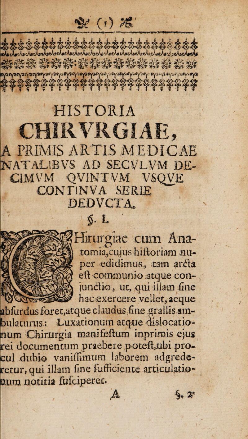 (0 HISTORIA CHIRVRGIAE, A PRIMIS ARTIS MEDICAE NATALIBVS AD SECVLVM DE- CiMVM QVINTVM VSQVE CONTINVA SERIE DEDVCTA, i. $• L ' Hirurgiae cum Ana- tomia,cujus hiftoriam nu¬ per edidimus, tam arda eft-communio atque con- jundio, ut, qui illam fine hac exercere vellet, aeque abfiirdus foret/atque claudus .fine grallis am¬ bulaturus : Luxationum atque dislocatio¬ num Chirurgia manifeftum inprimis ejus rei documentum praebere potefhubi pro¬ cul dubio vaniffimum laborem adgrede- retur, qui illam fine fufficiente articulatio- nutu notitia fufciperec. ! ,A §♦