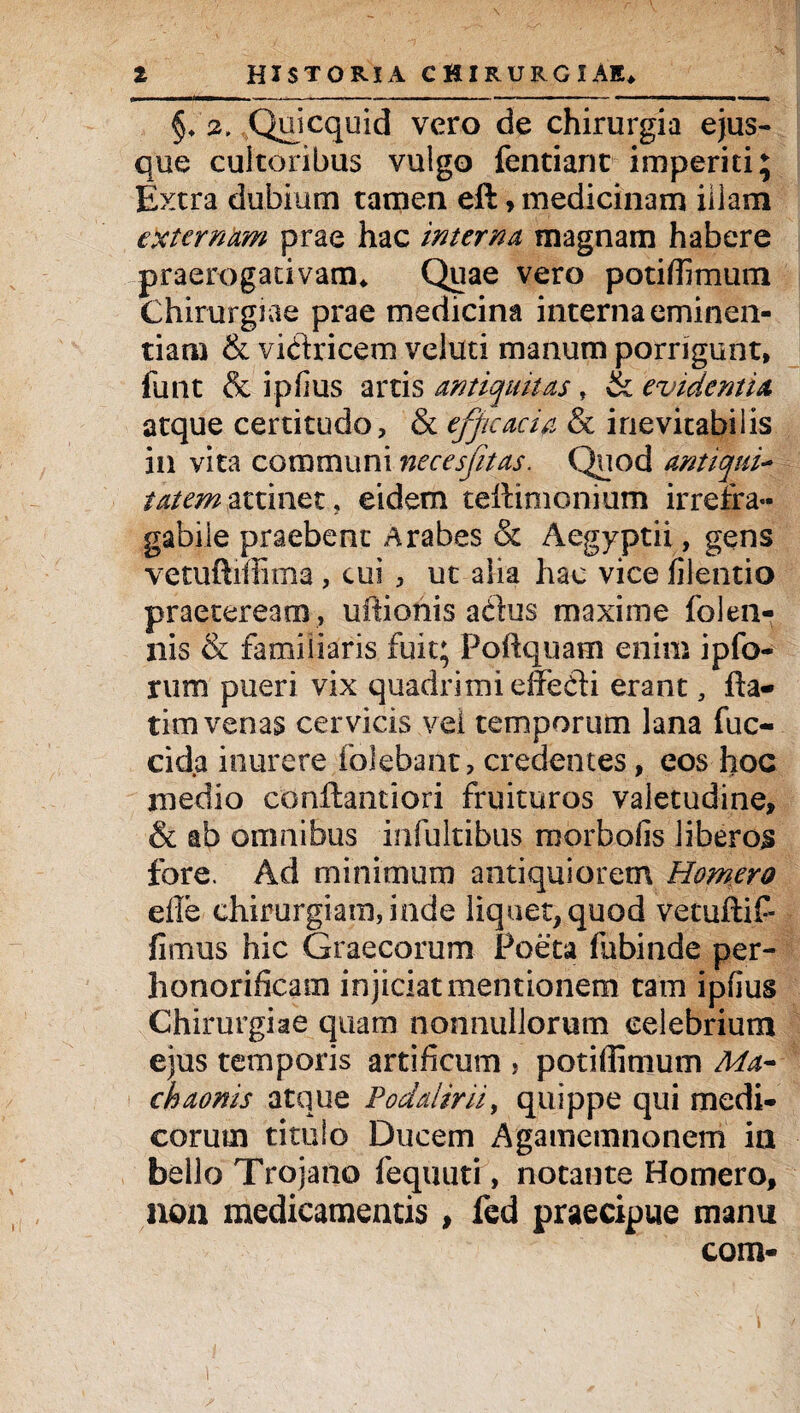 §♦ Qoicquid vero de chirurgia ejus- que cultoribus vulgo fentiant imperiti; Extra dubium tamen eft, medicinam illam externam prae hac interna magnam habere praerogativam* Quae vero potili!mum Chirurgiae prae medicina interna eminen¬ tiam & vi&ricem veluti manum porrigunt, funt & ipfius artis antiquitas, ik evidentia atque certitudo, & efficacia & inevitabilis in vita communi necesfitas. Quod antiqui- tatemattinet, eidem teftimonium irrefra¬ gabile praebent Arabes & Aegyptii, gens vetuftimma, cui , ut alia hac vice filentio praeteream , uftionis adus maxime folen- nis & familiaris fuit; Poftquam enim ipfo¬ rum pueri vix quadrimi effedi erant, fta- tim venas cervicis vel temporum lana fuc- cida inurere folebant, credentes, eos hoc medio conftantiori fruituros valetudine, & ab omnibus infultibus morbofis liberos fore. Ad minimum antiquiorem Homero die chirurgiam, inde liquet, quod vetuftif- fimus hic Graecorum Poeta fubinde per¬ honorificam injiciat mentionem tam ipfius Chirurgiae quam nonnullorum celebrium ejus temporis artificum , potiflimum Ma¬ chaonis atque Podalirii, quippe qui medi¬ corum titulo Ducem Agamemnonem in bello Trojano fequuti, notante Homero, non medicamentis, fed praecipue manu com-