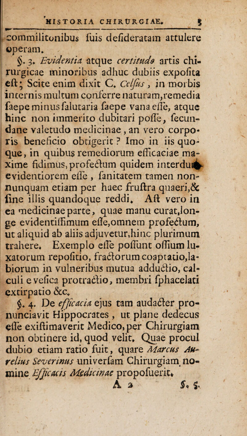 commilitonibus fuis defideratam attulere operam. §. 3* Evidentia, atque certitudo artis chi¬ rurgicae minoribus adhuc dubiis expolita eft; Scite enim dixit C* Celjus , in morbis internis multum conferre naturam,remedia faepe minus falutaria faepe vana ede, atque hinc non immerito dubitari pofle, fecun- dane valetudo medicinae , an vero corpo¬ ris beneficio obtigerit ? Imo in iis quo¬ que, in quibus remediorum efficaciae ma» xime fidimus, profedum quidem interdui4h evidentiorem efle , fanitatem tamen non- nunquam etiam per haec fruftra quaeri,& line illis quandoque reddi* Aft vero in ea medicinae parte, quae manu curatjon- ge evidentiffimum efle,omnem profedum, ut aliquid ab aliis adjuvetur,hinc plurimum trahere* Exemplo efle poliunt oflium lu¬ xatorum repofitio, fradorum coaptatio,la¬ biorum in vulneribus mutua addudio, cal¬ culi evdica protradio, membri fphacelati extirpatio &cv 4, De efficacia ejus tam audader pro- nunciavit Hippocrates , ut plane dedecus efle exiftimaverit Medico, per Chirurgiam non obtinere id, quod velit* Quae procul dubio etiam ratio fuit, quare Marcus Au¬ relius Sevennus univerfam Chirurgiarn no¬ mine Efficacis Medianae propofuerit*