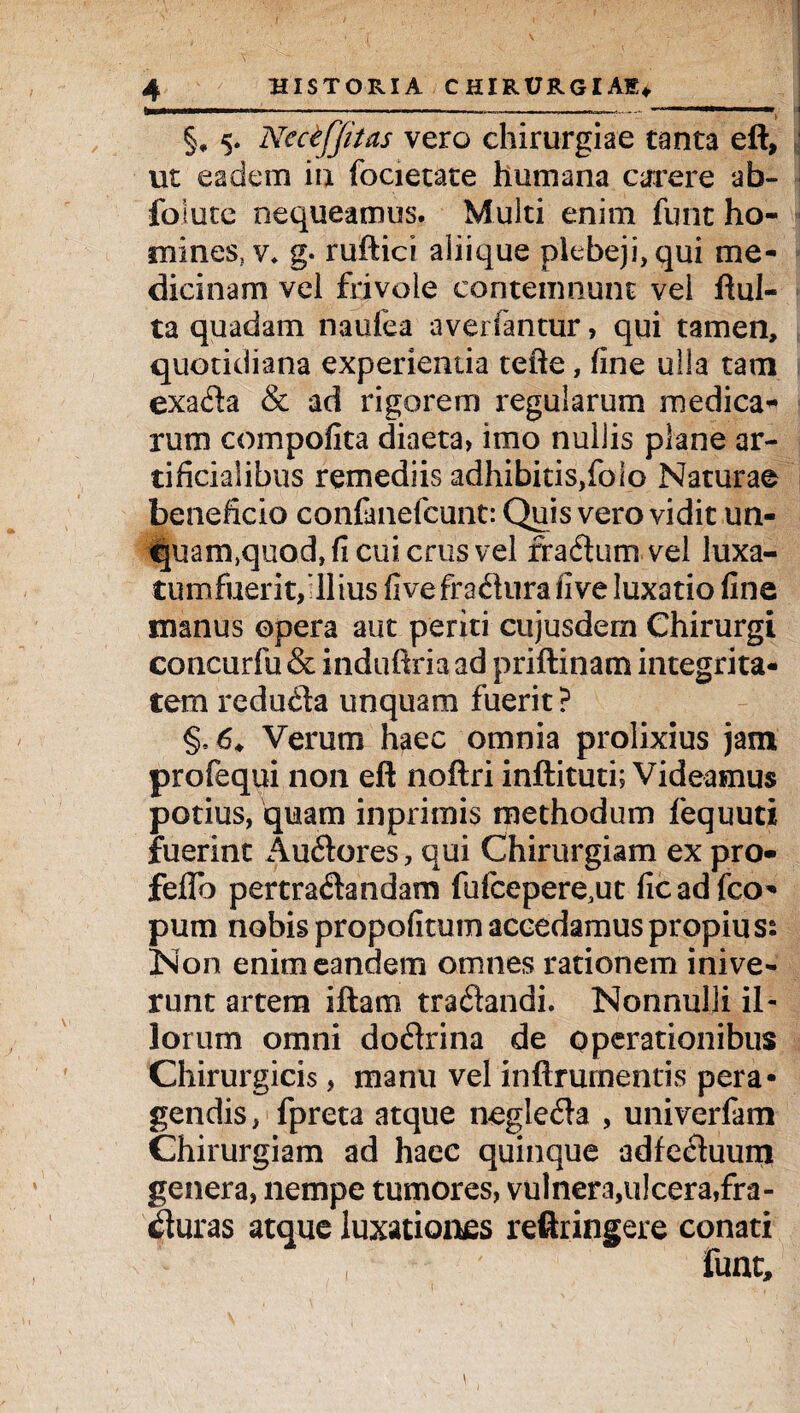 §* 5. NeciJJitas vero ehirurgiae tanta eft, ut eadem iu focietate humana carere ab- foiute nequeamus. Multi enim funt ho¬ mines, v* g. ruftici aliique plebeji, qui me¬ dicinam vel frivole contemnunt vel flui¬ ta quadam naufea avei fantur, qui tamen, quotidiana experientia tefte, fine ulla tam exa£ta & ad rigorem regularum medica¬ rum compofita diaeta, imo nullis plane ar¬ tificialibus remediis adhibitis,folo Naturae beneficio confanefcunt: Quis vero vidit un- fjuan^quod, fi cui crus vel fraftum vel luxa- tumfuerit, Ilius fivefrafltira five luxatio fine manus opera aut periti cujusdem Chirurgi concurfu & induftria ad priftinam integrita¬ tem redu&a unquam fuerit? §,6* Verum haec omnia prolixius jam profequi non eft noftri inftituti; Videamus potius, quam in primis methodum fequuti fuerint Auftores , qui Chirurgiam ex pro- feflb pertra&andam fufcepere.ut ficadfco* pum nobis propofitum accedamus propiu s: Non enim eandem omnes rationem inive¬ runt artem iftam traftandi. Nonnulli il¬ lorum omni doctrina de operationibus Chirurgicis, manu vel inftrumentis pera¬ gendis, fpreta atque neglefla , univerfam Chirurgiam ad hacc quinque adfeetuum genera, nempe tumores, vulnera,ulcera,fra¬ cturas atque luxationes reftringere conati
