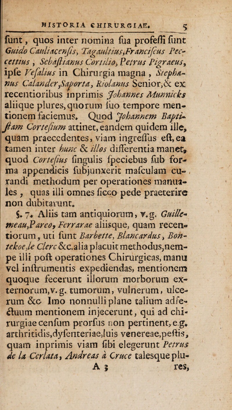 funt, quos inter nomina fua profefli funt Guido Cauliacenjis, Tagaultius, Francifcus Pec~ cettius , Sebafiianus Cortilio, Petrus Pigraeus, ipfe Vefalius in Chirurgia magna , Stcpha- nus C'alanderySaporta, Riolams Senior,& ex recentioribus in primis johannes Murmicks aliique plures,quorum luo tempore men¬ tionem faciemus* Quod johannem Baptis jiam Cortefium attinet, eandem quidem ille, quam praecedentes, viam ingreffus eft,ea tamen inter hunc & illos differentia manet» quod Cortefius lingulis fpeciebus fub for* ma appendicis fubjunxerit mafculam cu¬ randi methodum per operationes manua¬ les y quas illi omnes ficco pede praeterire non dubitarunt* $♦7« Aliis tam antiquiorum, v*g. Guille- weaUyPareo, Perrarae aliisque, quam recen- tiorum, uti funt Barbette, Blan cardus, Bon- tekoeje Clere &c.alia placuit methodus,nem- pe illi poft operationes Chirurgicas, manu vel inftrumentis expediendas, mentionem quoque fecerunt illorum morborum ex- ternorum,v.g. tumorum, vulnerum, ulce¬ rum &o Imo nonnulli plane talium adfe- £hium mentionem injecerunt, qui ad chi¬ rurgiae cenfu-m prorfus non pertinent, e.g* arthritidis,dyfenteriaejuis venereae,peftis, quam inprimis viam libi elegerunt Petrus de la Cerlata, Andre as d Cruce talesqueplu- A | res,