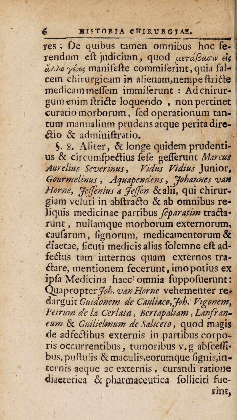 res; De quibus tamen omnibus hoc fe¬ rendum eft judicium, quod /uercificicriv eii 1 &AXo ym$ manifefte commiferint,quia fal¬ cem chirurgicam in alienam,nempe ftri<fte i medicam meflem immiferunt : Adcnirur- gumenim ftridie loquendo , non pertinet curatio morborum, fed operationum tan¬ tum manualium prudens atque perita dire¬ ctio & adminiftratio* §, 8* Aliter, & longe quidem prudenti¬ us & circumfpeflius fefe geflerunt Marcus Aurelius Severinus, Vicius Fidius Junior, Gourmelinus , Aquapendens, J'ohannes van Horne, Jtejjinius a jejjen & alii, qui chirur¬ giam vel uti in abftrado & ab omnibus re¬ liquis medicinae partibus Jeparatim trafla- runt, nullamque morborum externorum, caufarum, lignorum, medicamentorum & diaetae, ficuti medicis alias folemne eft ad- fedus tam internos quam externos tra- Ctare, mentionem fecerunt, imo potius ex ipfa Medicina haec! omnia fuppofuerunt: Quapropter Joh.van Horne vehementer re¬ darguit Guidonem de Cauliac0,joh, Vigonemy Petrum de la Cerlata, Bertap altam, Lanfran- cum & Guilklmum de Sahceto, quod magis de adfeftibus externis in partibus corpo¬ ris occurrentibus, tumoribus v*g abfcefll- bus,puftu!is &maculisJeorumque fignis,in¬ ternis aeque ac externis , curandi ratione diaetetica & pharmaceutica folliciti fue- )