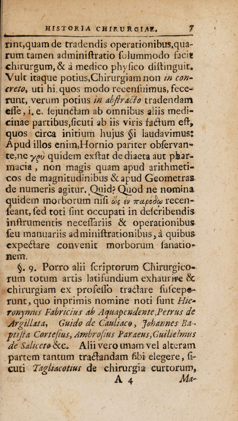 *.- rint,quam de tradendis operationibus,qua¬ rum tamen adminiftratio folummodo facie chirurgum, & i medico phy fico diilinguit* Vult itaque potius,Chirurgiam non in con- cretOy uti hfquos modo reeenluimus, fece¬ runt, verum potius in abjtracto tradendam efie, fi e. iejunclam ab omnibus aliis medi¬ cinae partibus,ficuti ab iis viris fa&um eft, quos circa initium hujus §i laudavimus: Apud illos enim5Hornio pariter obfervan- te,ne ygu quidem exftat de diaeta aut phar- macia , non magis quam apud arithmeti¬ cos de magnitudinibus &apud Geometras de numeris agitur, ^QuidpQuod ne nomina quidem morborum nifi iv Trapeta recen- feant, fed toti fmt occupati in deicribendis inftrumentis neceiTariis & operationibus feu manuariis adminiftrationibtis^a quibus cxpe&are convenit morborum fanatio- nem. 9, Porro alii fcriptorum Chirurgico^ rum totum artis latifundium exhaurire & chirurgiam ex profelfo tradlare fufcepe- runt>quo inprimis nomine noti funt Hie» ronymus Fabricius ab Aquapendente .Fetrus dc Argili at a, Guido de Cauliaco > Jobarres Ba- pijia CortefiuSy Ambrojius Paraeus, Guilidmus de Sahceto &e* Alii vero unam vel alteram partem tantum traftandam fibi elegere, fi¬ cuti Taghacotius de chirurgia curtorum, A 4 Mar /