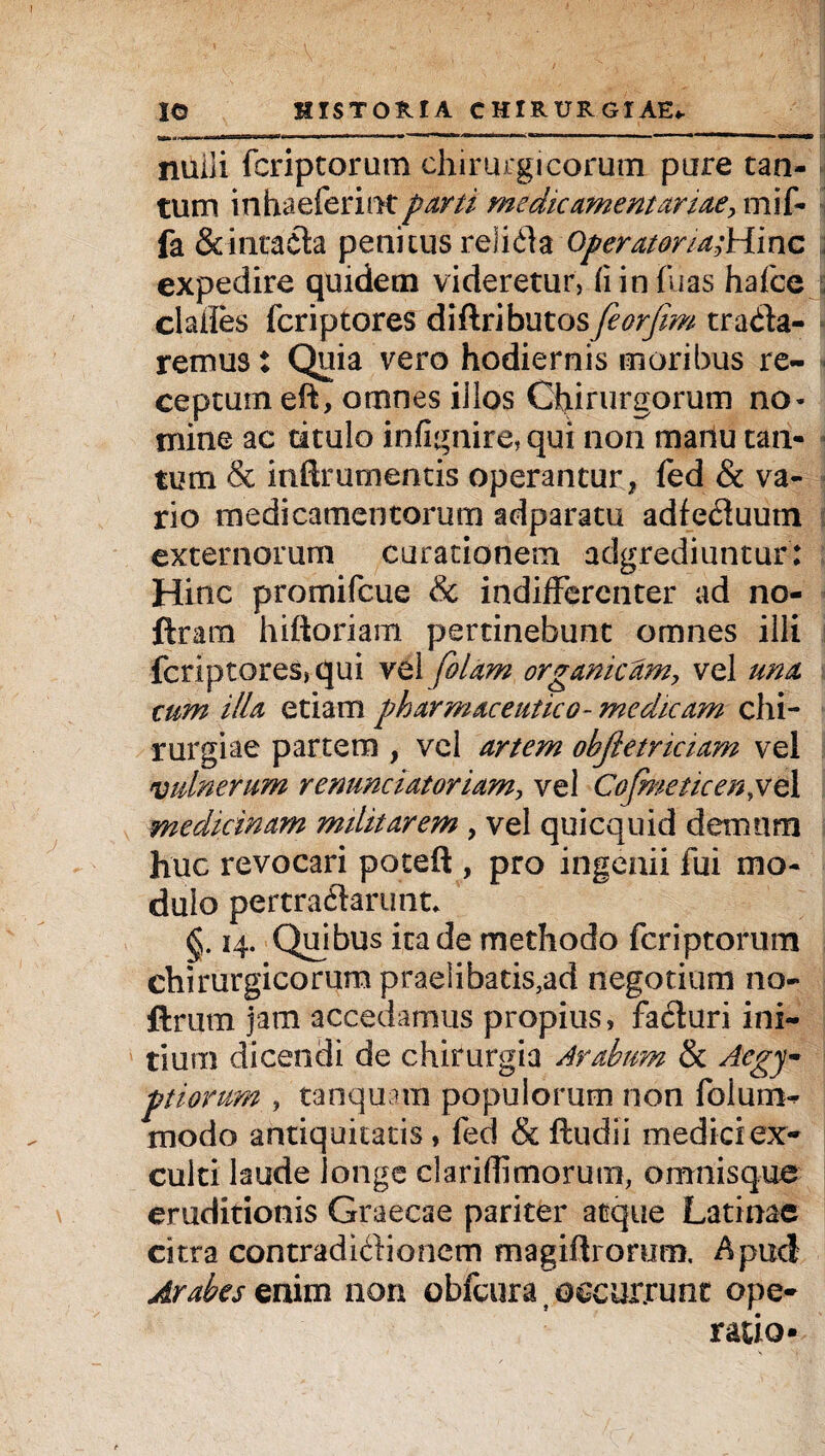 nulli fcriptorum chirurgicorum pure tan¬ tum inhaeferintparti medicamentariae, mif- fa Seintacta penitus reiida Operatoria;Hinc expedire quidem videretur, (i in hias hafce clades fcriptores diftributos feorfim trada- remus: Quia vero hodiernis moribus re¬ ceptum eft, omnes iilos Chirurgorum no¬ mine ac titulo infignire, qui non manu tan¬ tum & inftrumentis operantur, fed & va¬ rio medicamentorum adparatu adfeduum externorum curationem adgrediuntur: Hinc promifcue & indifferenter ad no- ftram hiftoriam pertinebunt omnes illi fcriptores, qui vel folam organicam, vel una cum illa etiam pharmaceutico- medicam chi¬ rurgiae partem , vel artem ohjletriciam vel vulnerum renunciatoriam, vel Cofmeticenyo, 1 medicinam militarem , vel quicquid demum huc revocari poteft , pro ingenii fui mo¬ dulo pertradarunt* §. 14. Quibus ita de methodo fcriptorum chirurgicorum praeiibatis,ad negotium no- ftrum jam accedamus propius, faduri ini¬ tium dicendi de chirurgia Arabum & Aegy¬ ptiorum , tanquam populorum non folum^ modo antiquitatis, fed & ftudii medici ex¬ culti laude longe clariffimorum, amnisque eruditionis Graecae pariter atque Latinae citra contradidionem magiflrorum Apud Arabes enim non obfcura t occurrunt ope¬ ratio*