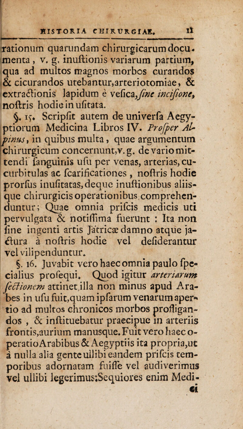 rationum quarundam chirurgicarum docu¬ menta , v, g, inuftionis variarum partium, qua ad multos magnos morbos curandos & cicurandos utebantur,arteriotomiae» & extraftionis lapidum e vefica>fine incifione, noftris hodie in ufitata. §. i)* Scripfit autem de univerfa Aegy¬ ptiorum Medicina Libros IV. Profpcr Ai* pinus, in quibus multa, quae argumentum chirurgicum concernunt,v. g. de vario mit¬ tendi languinis ufu per venas, arterias, cu¬ curbitulas ac fcarificationes, noftris hodie prorfus inufitatas,deque inuftionibus aliis¬ que chirurgicis operationibus comprehen¬ duntur; Quae omnia prifcis medicis uti pervulgata & notiftima fuerunt : Ita non fine ingenti artis Jatricae damno atque ja- #ura a noftris hodie vel defiderantur vel vilipenduntur* §. 16. Juvabit vero haec omnia paulo fpe- cialius profequi. Quod igitur arteriarum feclionem attinet illa non minus apud Ara¬ bes in ufu fuit,quam ipfarum venarum aper-» tio ad multos chronicos morbos profligan¬ dos , & inftituebatur praecipue in arteriis frontis,aurium manusque. Fuit vero haec o- peratio Arabibus & Aegyptiis ita propria,ut a nulla alia genteullibieandem prifcis tem¬ poribus adornatam fuifle vel audiverimus vel ullibi legerimus:Sequiores enim Medi-