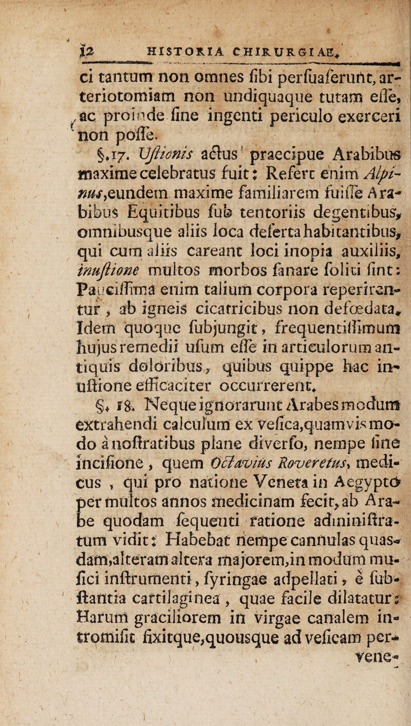 ci tantum non omnes fibi perfuaferurtt, ar- teriotomiam non undiquaque tutam efle, .ac proinde fine ingenti periculo exerceri non poflfe, §.17. VjUonis aflus' praecipue Arabibus maxime celebratus fuit: Refert enim Alpi¬ nus > eundem maxime familiarem fui ile Ara¬ bibus Equitibus fub tentoriis degentibus, omnibusque aliis loca defertahabitantibus, qui cum aliis careant loci inopia auxiliis, imjlime multos morbos fanare foliti fint; Papciflirna enim talium corpora reperiren- tur , ab igneis cicatricibus non defoedata* Idem quoque fubjungit, frequentiliimurn hujus remedii ufum efle in articulorum an¬ tiquis doldribas, quibus quippe hac in- ultione efficaciter occurrerent* §* 18* Neque ignorarunt Arabes modum extrahendi calculum ex vefica,quamvis mo¬ do anoflratibus plane diverfo, nernpe fine incifioiie , quem Octavius Roverefus, inedi¬ tus , qui pro natione Veneta in Aegypti permultos annos medicinam fecit,ab Ara¬ be quodam iequenti fatione adminiffra- tum vidit* Habebat nempe cannulas quas-* dam,alteram altera majorem, in modum mu- fici inftrumettti, fyringae adpellati , e fub- flantia cartilaginea , quae facile dilataturs Harum graciliorem in virgae canalem in- tromifit fixitque^quousque ad veficam per- verte- —* i