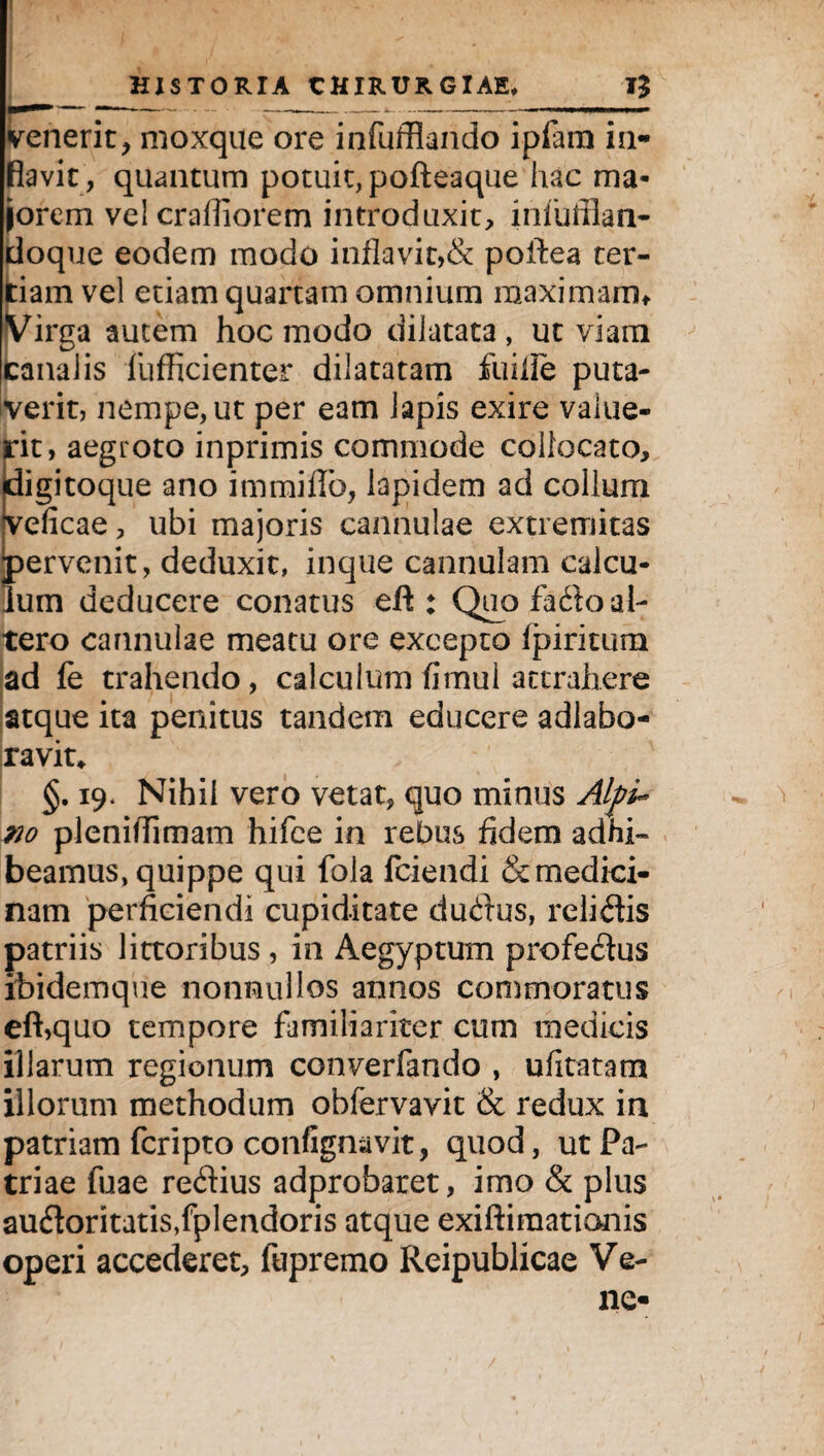 venerit, moxque ore infufflando ipfam in- fiavit, quantum potuit, pofteaque hac ma¬ jorem vel crafliorem introduxit, iniuffian- doque eodem modo inflavit,& poifea ter¬ tiam vel etiam quartam omnium maximam* Virga autem hoc modo dilatata, ut viam canalis fufficienter dilatatam fuifie puta¬ verit, nempe, ut per eam lapis exire value¬ rit, aegroto inprimis commode collocato, digitoque ano immiflb, lapidem ad collum veficae, ubi majoris cannulae extremitas ;)ervenit, deduxit, inque cannulam calcu- um deducere conatus efl : Quo fado al¬ tero cannulae meatu ore excepto (piritum ad fe trahendo, calculum firnul attrahere atque ita penitus tandem educere adlabo- ravit* §. 19. Nihil vero vetat, quo minus Alpi¬ no pleniflimam hifee in rebus fidem adhi¬ beamus, quippe qui fola fciendi & medici¬ nam perficiendi cupiditate dudus, relidis patriis littoribus, in Aegyptum profedus ibidemque nonnullos annos commoratus eft,quo tempore familiariter cum medicis illarum regionum converfando , ufitatatn illorum methodum obfervavit & redux in patriam fcripto confignavit, quod, ut Pa¬ triae fuae redius adprobaret, imo & plus audoritatis/plendoris atque exiftiraationis operi accederet, fupremo Reipublicae Ve- ne-