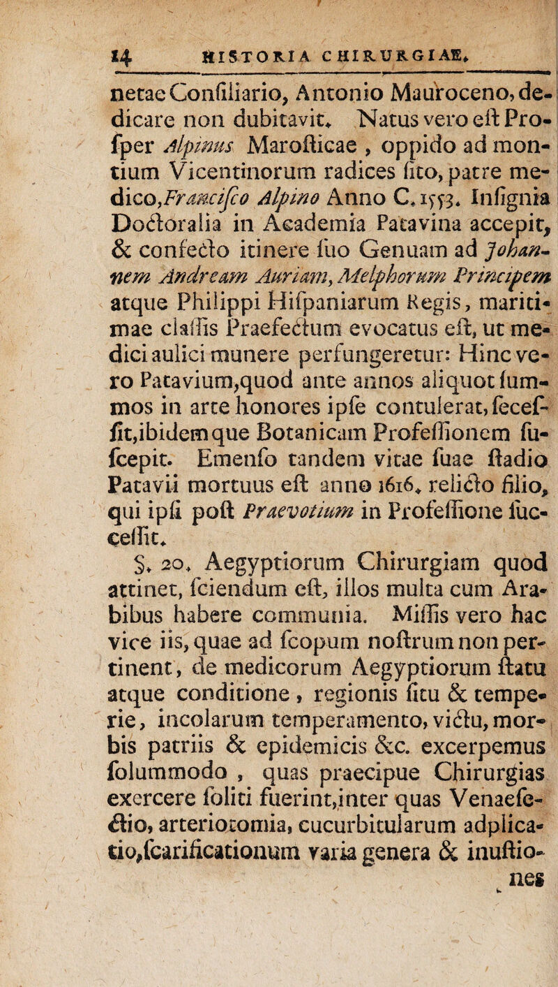 netaeConfiiiario, Antonio Mauroceno, de¬ dicare non dubitavit* Natus vero eftPro- fper Alpinus Marofticae , oppido ad mon¬ tium Vicentinorum radices fito, patre me- dico,Frmcifco Alpino Anno Infignia Dodoralia in Academia Patavina accepit, & confedo itinere luo Genuam ad Johan- nem Andream Aurium, Melphorum Principem atque Philippi Hifpaniarum Regis, mariti¬ mae cUiiis Praefectum evocatus eil, ut me¬ dici aulici munere perfungeretur: Hinc ve¬ ro Patavium,quod ante annos aliquot fum- mos in arte honores ipfe contulerat, fecef- fit,ibidem que Botanicam Profefiionem fu- fcepit. Emenfo tandem vitae fuae ftadio Patavii mortuus efl anno 1616* relido filio, qui ipli poft Praevorium in Profeffione fuc- cefiit* 5» 20, Aegyptiorum Chirurgiam quod attinet, fciendum eft, illos multa cum Ara¬ bibus habere communia. Miliis vero hac vice iis, quae ad fcopum noftrum non per¬ tinent, de medicorum Aegyptiorum ftatu atque conditione , regionis fitu & tempe¬ rie , incolarum temperamento, vidu, mor¬ bis patriis & epidemicis &c. excerpemus folummodo , quas praecipue Chirurgias exercere ioliti fuerint,inter quas Venaefe- dio, arteriotomia, cucurbitularum adplica- tio,fcarificationum varia genera & inuftio-