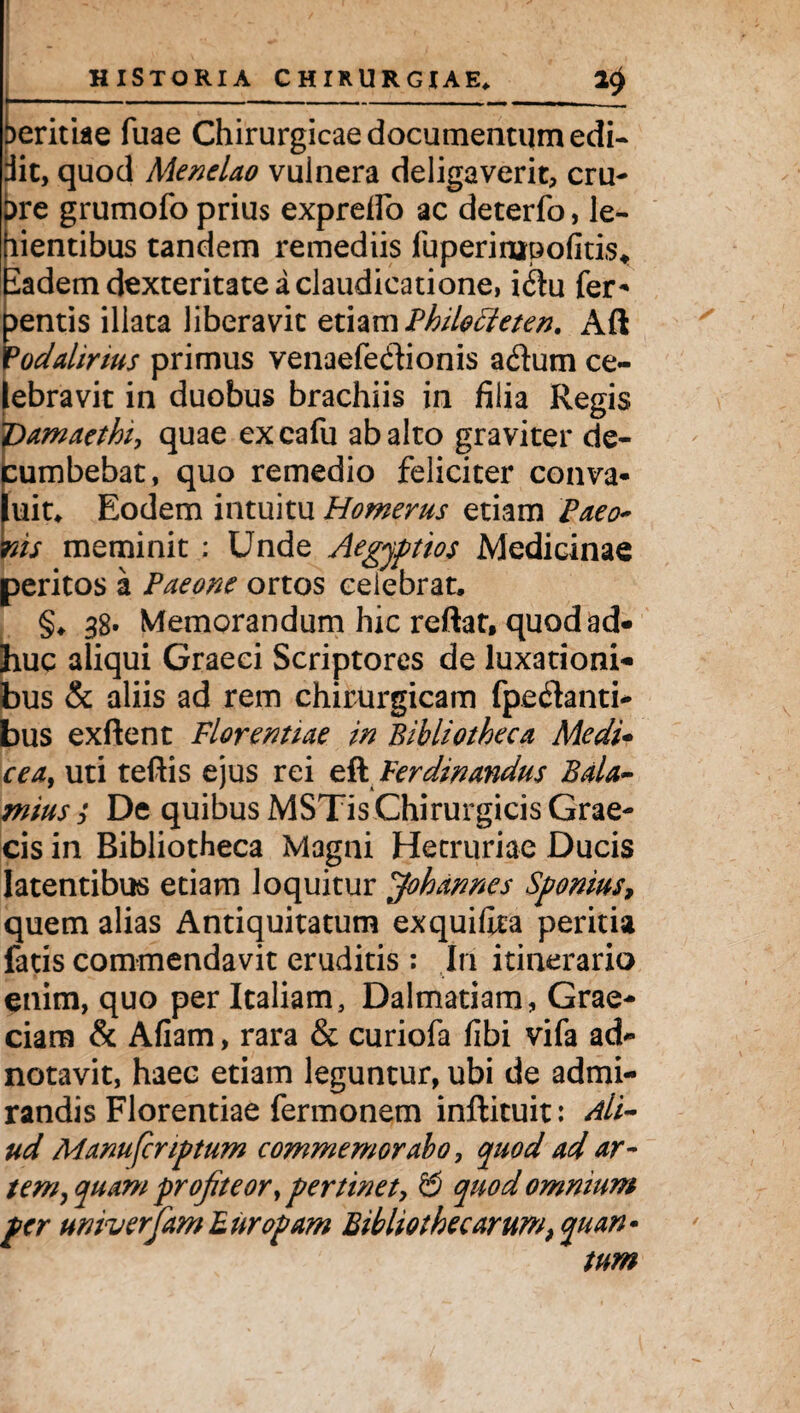 I ' f ' HISTORIA CHIRURGIAE» Neritiae fuae Chirurgicae documentum edi¬ dit, quod Menelao vulnera deligaverit, cru- pre grumofo prius exprefio ac deterfo, le- lientibus tandem remediis fuperinjrpofitis* iadem dexteritate a claudicatione, i6hi fer* mentis illata liberavit etiam Philocteten. Aft °odalirius primus venaefedionis adum ce¬ lebravit in duobus brachiis in filia Regis Vamaethi, quae excafu ab alto graviter de¬ cumbebat, quo remedio feliciter conva¬ luit. Eodem intuitu Homerus etiam Paeo- ms meminit : Unde Aegyptios Medicinae peritos a Paeone ortos celebrat. §. 38* Memorandum hic reftat, quod ad¬ huc aliqui Graeci Scriptores de luxationi¬ bus & aliis ad rem chirurgicam fpedanti- bus exftent Florentiae in Bibliotheca Medi- cea9 uti teftis ejus rei efl Ferdinandus Bala¬ mus ; De quibus MSTis Chirurgicis Grae¬ cis in Bibliotheca Magni Hecruriae Ducis latentibus etiam loquitur ffohannes Sponius, quem alias Antiquitatum exquifoa peritia fatis commendavit eruditis : In itinerario enim, quo per Italiam, Dalmatiam, Grae¬ ciam & Afiam, rara & curiofa fibi vifa ad- notavit, haec etiam leguntur, ubi de admi¬ randis Florentiae fermonem inftituit: Ali¬ ud Manufcnptum commemorabo, quod ad ar¬ tem, quam profiteor, pertinet, & quod omnium per univerJam Europam Bibliothecarum, quan¬ tum