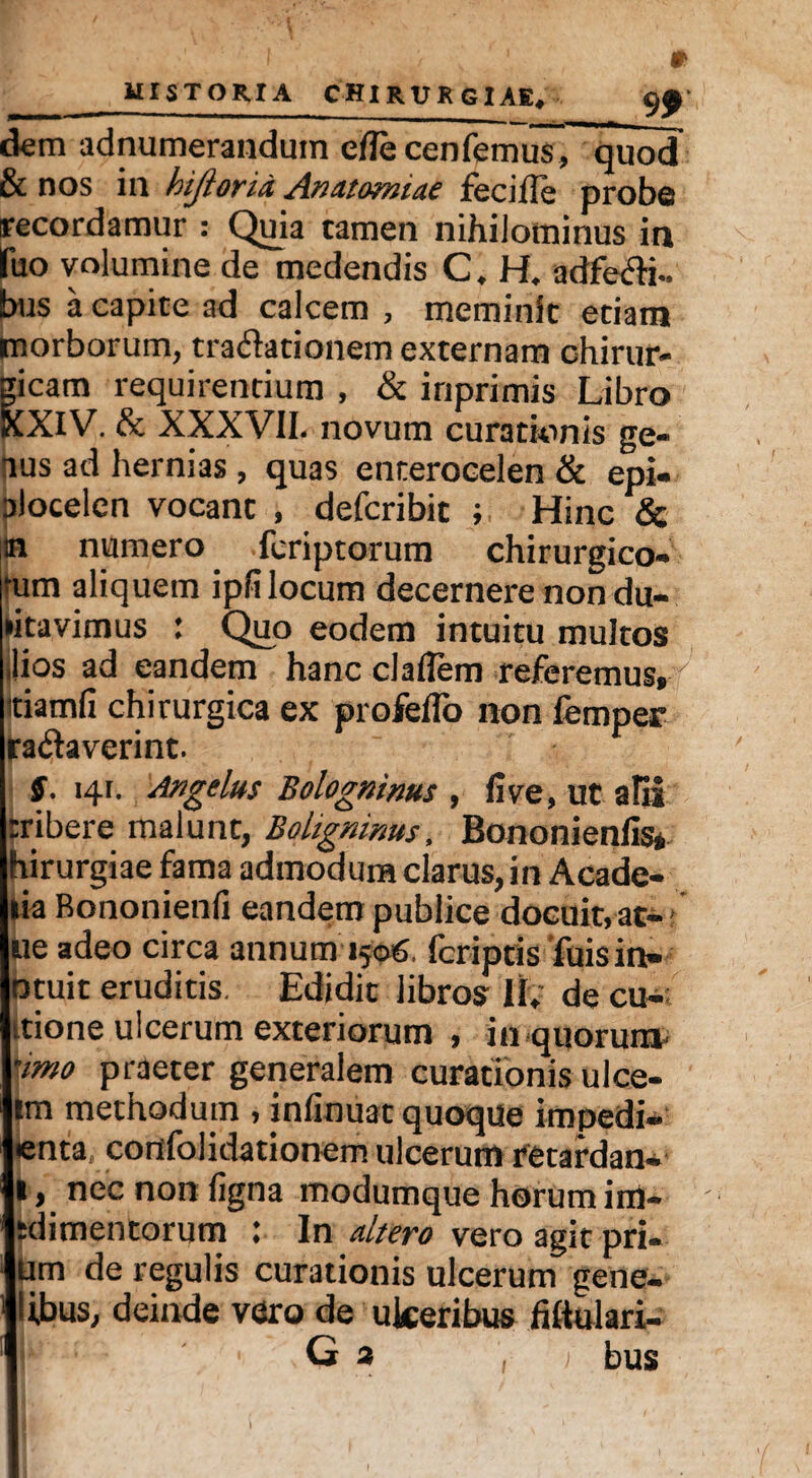 MI ST ORI A CHIRURGIAE _9*' dem adnumerandum efle cenfemus, quod & nos in hijlofiu Anutomiae fecifle probe recordamur : Quia tamen nihilominus ia fuo volumine de medendis C. H. adfePH- bus a capite ad calcem , meminit etiam morborum, trapfationem externam chirur¬ gicam requirentium , & inprimis Libro XXIV. & XXXVII. novum curationis ge¬ nus ad hernias , quas enterocelen & epi- alocelen vocant , deferibit ; Hinc & m numero feriptorum chirurgico¬ rum aliquem ipfi locum decernere non du- •itavimus : Quo eodem intuitu multos ilios ad eandem hanc claflem referemus, itiamfi chirurgica ex profeffo non femper raptaverint. §. 141. Angelus Bologninus , live, ut alii rribere malunt, Boligninus, Bononienfis» hirurgiae fama admodum clarus, in Acade- lia Bononienli eandem publice docuit, at-* ue adeo circa annum 1506. (criptis fuisin- otuit eruditis. Edidit libros If; de cu¬ ltione ulcerum exteriorum , in quorum- ‘imo praeter generalem curationis ulce- im methodum , infinuat quoque impedi- enta, confolidationem ulcerum retardan- l, nec non (igna modumque horum im- ;dimentorum : In aItero vero agit pri- um de regulis curationis ulcerum gene- libus, deinde vero de ukeribus fiftulari- G a , bus