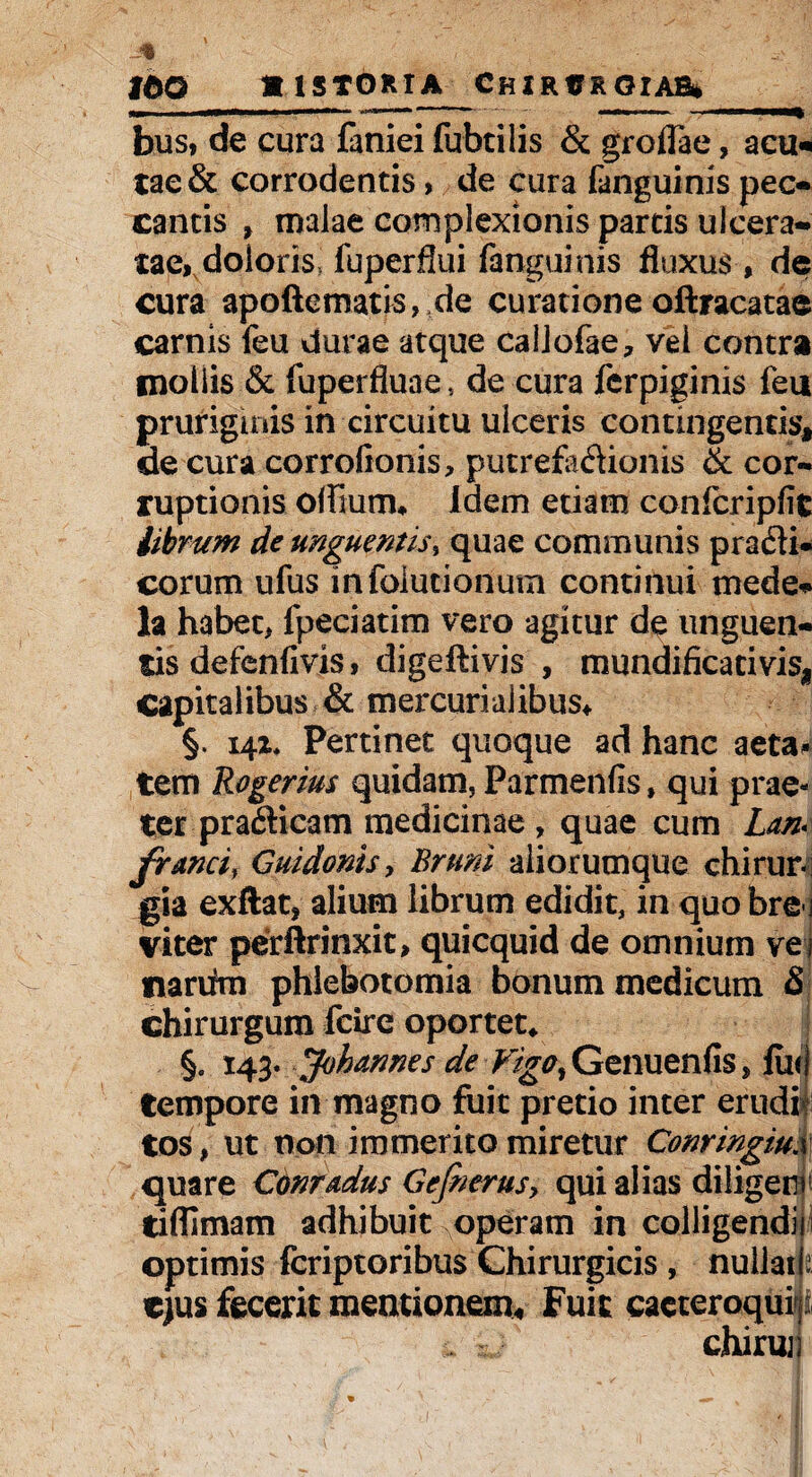 IdO «1ST0RTA CHJ RUR 0IAB* — . . . —.- -- - bus, de cura faniei fubtilis & groflae, acu* tae& corrodentis, de cura fanguinis pec- cantis , malae complexionis partis ulcera¬ tae, doloris> fuperflui fanguinis fluxus , de cura apoftematis, de curatione oftracatae carnis feu durae atque callofae, vel contra mollis & fuperfluae, de cura ferpiginis feu pruriginis in circuitu ulceris contingentis* de cura corrolionis, putrefk&ionis & cor¬ ruptionis oflium* Idem etiam confcripfit librum de unguentis% quae communis prafli* eorum ufus infolutionum continui mede*»* la habet, fpeciatim vero agitur de unguen¬ tis defenfivis, digeftivis , mundificativis* capitalibus & mercuriaiibus* §. 141* Pertinet quoque ad hanc aeta^ tetn Rogerim quidam, Parmenfis, qui prae¬ ter pradicam medicinae , quae cum Lan* franci, Gnidonis > Bruni aliorumque chirur¬ gia exftat, alium librum edidit, in quo bre-i viter perftrinxit, quicquid de omnium vej nariim phlebotomia bonum medicum & chirurgum feire oportet* §. 143. Johannes de 7^gtf,Genuenfis, lue tempore in magno fuit pretio inter erudi tos, ut non immerito miretur Conringiu.x quare Conmdus Gefoerus, qui alias diligerr tiflimam adhibuit operam in colligendii optimis feriptoribus Chirurgicis , nullail; ejus fecerit mentionem* Fuit cacteroquip chirui)