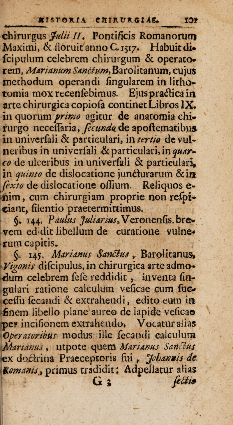 chirurgus Julii //* Pontificis Romanorum Maximi, & floruit anno G. 1517. Habuit di* fcipulum celebrem chirurgum & operato* rem, Marianum Sanctum^ Barolitanum, cujus methodum operandi fingularem in litho¬ tomia mox recenfebimus. Ejus pradica in arte chirurgica copiofa continet Libros IX. in quorum primo agitur de anatomia chi* rurgo neceflfaria > fecundo de apoftematibus in univerfali & particulari, in tertio de vul¬ neribus in univerfali & particulari, in^r- c0 de ulceribus in univerfali & particulari» in quinto de dislocatione jundurarum &itt fexto de dislocatione oflium. Reliquos e- mim, cum chirurgiam proprie non refpi- ciant, lilentio praetermittimus. §♦ 144. Paulus JuhanuSyVQvonenfis, bre¬ vem ed*dit libellum de curatione vulne¬ rum capitis* §. 145. Marianus San&us , Barolitanum • Vtgonis difcipulus, in chirurgica arte admo¬ dum celebrem fefe reddidit, inventa An¬ gulari ratione calculum veficae cum fuo ceflfu fecandi & extrahendi, edito eum in finem libello plane aureo de lapide velicae per incifionem extrahendo* Vocatur alias Operatoribus modus ille fecandi calculum Marianus , utpote quem Marianus Sancius ex dodrina Praeceptoris fui, Johannis dt \ Romanis ^ primus tradidit; Adpeliatur alias G l fifti*
