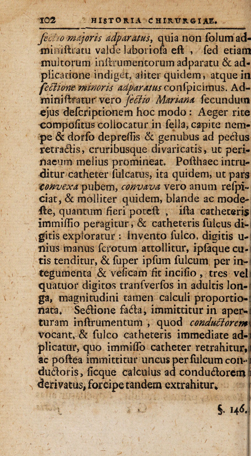 fecUo majoris ad^ aratus, quia non folumad- miniftratu vajoe laborioia eft , fed etiam multorum ioftrumentorum adparatu & ad- plicatione indiget, aliter quidem, atque in feffii&ne minoris adparatus confpicimus. Ad- miniftfatur vero je£ho Mariana fecundum ejus defcriptionem hoc modo: Aeger rite compofitus collocatur in fella, capite nem¬ pe & dorfo depreffis & genubus ad pectus retradtis, cruribusque divaricatis, ut peri- haeum melius promineat, Pofthaec intru¬ ditur catheter fulcatus, ita quidem, ut pars convexa pubem, convava vero anum refpi- ciat, & molliter quidem, blande ac mode- fle, quantum fieri poteft , ifta catheteris immiffio peragitur, & catheteris fulcus di¬ gitis exploratur : invento fulco» digitis u- nius manus fc totum attollitur, ipfaque cu¬ tis tenditur, & fuper ipfum fulcum per in¬ tegumenta & ve (icam fit incifio , tres veli quatuor digitos tranfverfos in adultis lon¬ ga, magnitudini tamen calculi proportio-j nata* Sebtione fadta, immittitur in aper-; turam inftrumentum , quod condu£lorem\ vobant, & fulco catheteris immediate ad-i plicatur, quo immiffo catheter retrahitur») ac poftea immittitur uncus per fulcum con-d dubtoris, ficque calculus ad condubtorernl derivatus, forcipe tandem extrahitur* j v i- t • ■ | i §. I4<5.i /
