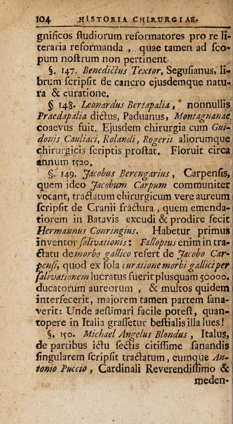 gnificos fludiorum reformatores pro re li- teraria reformanda , quae tamen ad fco» pum noftrum non pertinent §* 147. Benedicius Textor, Segufianus, li¬ brum fcripfit de cancro ejusdemque natu¬ ra & curatione* § 143. Leonardus Bertapalia, nonnullis Traedapdia dictus, Paduanus, Mmtagnanae Coaevus fuit. Ejusdem chirurgia cum Gui~ donis Cauli aci> Rolandi, Roger it aliorumque Chirurgicis feriptis proflat* Floruit circa annum 1520* §.149. Jacobus Berengarius, Carpenfis, quem ideo Jacobum Carpum communiter vocant, traftatum chirurgicum vere aureum fcripfit de Cranii fradura , quem emenda¬ tiorem in Batavis excudi & prodire fecit Mermamms Conringins. Habetur primus i n ventor jaliv asionis : Fallopms enim in tra¬ natu dtmorbo gallico refert de Jacebo Car- fenj% quod ex fola t urat ume morbi gdlkiper JalkJationem lucratus fuerit plusquatn 50000. ducatorum aureorum , & multos quidem \ interfecerit, majorem tamen partem fana- verit: Unde aeftimari facile potefl, quan¬ topere in Italia grafletur beftialisilla lues! §♦150. Michad Angelus Blondus , Italus, de partibus i<flu citiffime fanandis fingularem fcripfit tra&atum, cumque An¬ tonio Ruccio, Cardinali Reverendiffimo & meden-