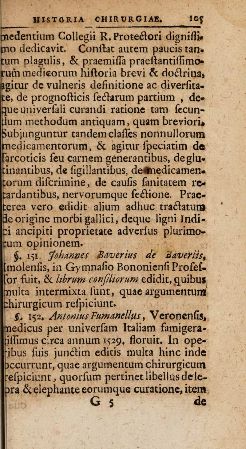 medendum Collegii R.Protedori dignifli# eno dedicavit. Conflat autem paucis tan¬ tum plagulis, & praemitia praeftantillimo rum medicorum hiftoria brevi & dodrina, pgitur de vulneris definitione ac diverfita- te, de prognofticis fedarum partium , dc- que univerfali curandi ratione tam fecun¬ dum methodum antiquam, quam breviori* Subjunguntur tandem clades nonnullorum medicamentorum, & agitur fpeciatim de farcoticis feu carnem generantibus, deglu- :inantibus, de figiilantibus, deflmedicamen- torum diferimine, de caufis fanitatem re¬ tardantibus, nervorumque fedione. Prae¬ terea vero edidit alium adhuc tradatum de origine morbi gallici, deque ligni Indi¬ ci ancipiti proprietate adverlus plurimo¬ rum opinionem. §. 151. Joh armes Baverius de B avertis, tmolenfis, in Gymnafio Bononienfi Profef- for fuit, & librum confdiorum edidit, quibus multa intermixta funt, quae argumentum chirurgicum refpiciunt. 5» 152» Antonius Fum anellus, Veronenfis, medicus per univerfam Italiam famigera- fidimus circa annum 1529» floruit. In ope¬ ribus filis junditn editis multa hinc inde occurrunt, quae argumentum chirurgicum refpiciunt, quorfum pertinet libellus dele- pra & elephante eorumque curatione, item G 5 de